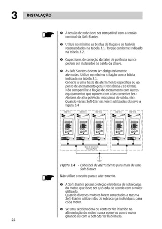 3 INSTALAÇÃO 
22 
n A tensão de rede deve ser compatível com a tensão 
nominal da Soft-Starter. 
o Utilize no mínimo as bitolas de fiação e os fusíveis 
recomendados na tabela 3.1. Torque conforme indicado 
na tabela 3.2. 
p Capacitores de correção do fator de potência nunca 
podem ser instalados na saída da chave. 
q As Soft-Starters devem ser obrigatoriamente 
aterradas. Utilize no mínimo a fiação com a bitola 
indicada na tabela 3.1. 
Conecte a uma haste de aterramento específica ou ao 
ponto de aterramento geral (resistência<10 Ohms). 
Não compartilhe a fiação de aterramento com outros 
equipamentos que operem com altas correntes (ex.: 
Motores de alta potência, máquinas de solda, etc). 
Quando várias Soft-Starters forem utilizadas observe a 
figura 3.4 
SSW-04 I SSW-04 II SSW-04 n SSW-04 I SSW-04 II 
Barra de aterramento 
Interna ao Painel 
Figura 3.4 - Conexões de aterramento para mais de uma 
Soft-Starter 
Não utilize o neutro para o aterramento. 
r A Soft-Starter possui proteção eletrônica de sobrecarga 
do motor, que deve ser ajustada de acordo com o motor 
utilizado. 
Quando diversos motores forem conectados a mesma 
Soft-Starter utilize relés de sobrecarga individuais para 
cada motor. 
s Se uma seccionadora ou contator for inserido na 
alimentação do motor nunca opere-os com o motor 
girando ou com a Soft-Starter habilitada. 
 