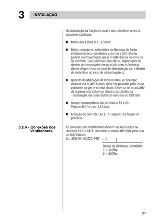 27 
3 INSTALAÇÃO 
Na instalação da fiação de sinal e controle deve-se ter os 
seguintes cuidados: 
n Bitola dos Cabos 0,5...1,5mm2 
o Relés, contatores, solenóides ou Bobinas de freios 
eletromecânicos instalados próximo a Soft-Starter 
podem eventualmente gerar interferências no circuito 
de controle. Para eliminar este efeito, supressores RC 
devem ser conectados em paralelo com as bobinas 
destes dispositivos no caso de alimentação ca, e diodos 
de roda-livre no caso de alimentação cc. 
p Quando da utilização de HMI externa, o cabo que 
conecta ela à Soft-Starter, deve ser passado pelo rasgo 
existente na parte inferior desta. Deve-se ter o cuidado 
de separar este cabo dos demais existentes na 
instalação, em uma distância mínima de 100 mm. 
q Torque recomendado nos terminais X2 e X1: 
Máximo 0,4 Nm ou 3,5 Lb.in. 
r A fiação de controle (X2:1...5) separar da fiação de 
potência. 
As conexões dos ventiladores devem ser realizadas no 
conector X1:1 e X1:2, conforme a tensão definida pelo tipo 
de Soft-Starter: 
Ex.: SSW-04. 60/220-440/ 
Tensão da eletrônica / ventilador: 
1 = 110Vac 
2 = 220Vac 
3.2.4 - Conexões dos 
Ventiladores 
 