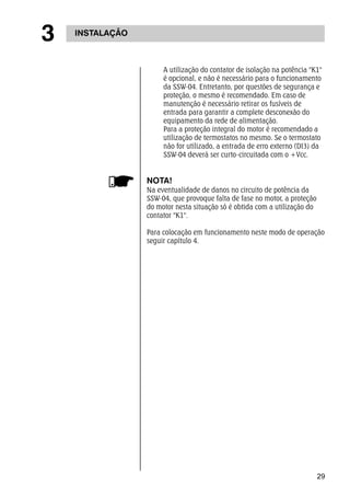 29 
3 INSTALAÇÃO 
A utilização do contator de isolação na potência "K1" 
é opcional, e não é necessário para o funcionamento 
da SSW-04. Entretanto, por questões de segurança e 
proteção, o mesmo é recomendado. Em caso de 
manutenção é necessário retirar os fusíveis de 
entrada para garantir a complete desconexão do 
equipamento da rede de alimentação. 
Para a proteção integral do motor é recomendado a 
utilização de termostatos no mesmo. Se o termostato 
não for utilizado, a entrada de erro externo (DI3) da 
SSW-04 deverá ser curto-circuitada com o +Vcc. 
NOTA! 
Na eventualidade de danos no circuito de potência da 
SSW-04, que provoque falta de fase no motor, a proteção 
do motor nesta situação só é obtida com a utilização do 
contator "K1". 
Para colocação em funcionamento neste modo de operação 
seguir capítulo 4. 
 