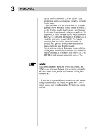 31 
3 INSTALAÇÃO 
para o funcionamento da SSW-04, porém a sua 
utilização é recomendada para a completa proteção 
dos tiristores. 
O transformador "T" é opcional e deve ser utilizado 
quando houver diferença entre a tensão de rede e a 
tensão de alimentação da eletrônica e ventiladores. 
A utilização do contator de isolação na potência "K1" 
é opcional, e não é necessário para o funcionamento 
da SSW-04. Entretanto, por questões de segurança e 
proteção, o mesmo é recomendado. Em caso de 
manutenção é necessário retirar os fusíveis de 
entrada para garantir a completa desconexão do 
equipamento da rede de alimentação. 
Para a proteção integral do motor é recomendado a 
utilização de termostatos no mesmo. Se o termostato 
não for utilizado, a entrada de erro externo (DI3) da 
SSW-04 deverá ser curto-circuitada com o +Vcc. 
NOTA! 
Na eventualidade de danos no circuito de potência da 
SSW-04, que provoque falta de fase no motor, a proteção 
do motor nesta situação só é obtida com a utilização do 
contator "K1". 
* A Soft-Starter opera via bornes somente se após a ener-gização 
alterarmos o parâmetro P61 para “OFF” com o 
motor parado e as entradas digitais devidamente progra-madas. 
 