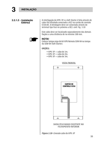 33 
3 INSTALAÇÃO 
A interligação da HMI-3P e a Soft-Starter é feita através de 
cabo-fita blindado conectado a XC2 no cartão de controle 
CCS4.0X. A blindagem deve ser conectada através de 
terminal tipo Fast-on próximo a XC2, conf. fig. 3.10 
Este cabo deve ser localizado separadamente das demais 
fiações a uma distância de no mínimo 100 mm. 
NOTA! 
Colocar tampa cega do kit HMI Remota SSW-04 na tampa 
da SSW-04 (Soft-Starter) 
OPÇÕES: 
• HMI-3P + cabo de 1m; 
• HMI-3P + cabo de 2m; 
• HMI-3P + cabo de 3m; 
3.3.1.2 - Instalação 
Elétrica 
VISTA FRONTAL 
SAIDA PELO RASGO EXISTENTE NO 
FECHAMENTO INFERIOR 
Figura 3.10- Conexão cabo da HMI-3P 
 