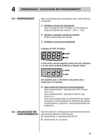 4.2 - ENERGIZAÇÃO Após a preparação para energização a soft- starter pode ser 
35 
4 ENERGIZAÇÃO / COLOCAÇÃO EM FUNCIONAMENTO 
energizada: 
1) Verifique a tensão de alimentacão 
Meça a tensão de rede e verifique se está dentro da 
faixa permitida(tensão nominal +10% a -15%) 
2) Energize a entrada e tensão de controle 
Feche a seccionadora de entrada. 
3) Verifique o sucesso da energizacão 
O display da HMI-3P indica: 
A soft-starter executa algumas rotinas de auto-diagnose 
e se não existe nenhum problema o display indica: 
Isto significa que a soft-starter está pronta (rdy = 
ready) para ser operada. 
4) Siga o roteiro de colocação em funcionamento 
Para o acionamento A - operação pela HMI-3P siga o 
item 4.3.2. 
Para o acionamento B - operação via bornes siga 
o ítem 4.3.3. 
Para outras configurações de acionamento que exijam 
alterações de vários parâmetros (diferentes do padrão) 
estude primeiro o capìtulo 6 - descrição detalhada dos 
parâmetros. 
4.3 - COLOCAÇÃO EM 
FUNCIONAMENTO 
Este item descreve a colocação em funcionamento dos dois 
acionamentos descritos anteriormente: 
; Acionamento A- operação pela HMI-3P 
; Acionamento B- via bornes. 
 