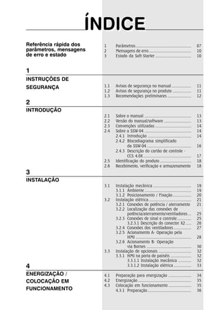 ÍÍNDIICEE 
Referência rápida dos 
parâmetros, mensagens 
de erro e estado 
1 Parâmetros ................................................... 07 
2 Mensagens de erro ....................................... 10 
3 Estado da Soft-Starter ................................. 10 
1.1 Avisos de segurança no manual .................. 11 
1.2 Avisos de segurança no produto ................. 11 
1.3 Recomendações preliminares ...................... 12 
2.1 Sobre o manual ........................................... 13 
2.2 Versão do manual/software ......................... 13 
2.3 Convenções utilizadas ................................. 14 
2.4 Sobre a SSW-04 ........................................... 14 
2.4.1 Introdução ........................................ 14 
2.4.2 Blocodiagrama simplificado 
da SSW-04 ......................................... 16 
2.4.3 Descrição do cartão de controle - 
CCS 4.0X ............................................ 17 
2.5 Identificação do produto ............................. 18 
2.6 Recebimento, verificação e armazenamento 18 
3.1 Instalação mecânica ................................... 19 
3.1.1 Ambiente ........................................... 19 
3.1.2 Posicionamento / Fixação ................. 20 
3.2 Instalação elétrica ....................................... 21 
3.2.1 Conexões de potência / aterramento 21 
3.2.2 Localização das conexões de 
potência/aterramento/ventiladores ... 25 
3.2.3 Conexões de sinal e controle ............. 25 
3.2.3.1 Descrição do conector X2 ..... 26 
3.2.4 Conexões dos ventiladores ................ 27 
3.2.5 Acionamento A- Operação pela 
HMI ................................................... 28 
3.2.6 Acionamento B- Operação 
via Bornes ......................................... 30 
3.3 Instalação de opcionais .............................. 32 
3.3.1 HMI na porta de painéis ................... 32 
3.3.1.1 Instalação mecânica ............ 32 
3.3.1.2 Instalação elétrica ................ 33 
4.1 Preparação para energização ..................... 34 
4.2 Energização ................................................. 35 
4.3 Colocação em funcionamento ..................... 35 
4.3.1 Preparação ........................................ 36 
1 
INSTRUÇÕES DE 
SEGURANÇA 
2 
INTRODUÇÃO 
3 
INSTALAÇÃO 
4 
ENERGIZAÇÃO / 
COLOCAÇÃO EM 
FUNCIONAMENTO 
 