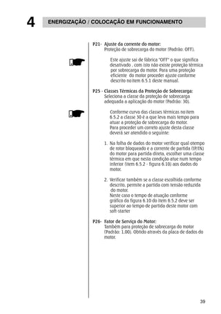 39 
4 ENERGIZAÇÃO / COLOCAÇÃO EM FUNCIONAMENTO 
P21- Ajuste da corrente do motor: 
Proteção de sobrecarga do motor (Padrão: OFF). 
Este ajuste sai de fábrica "OFF" o que significa 
desativado , com isto não existe proteção térmica 
por sobrecarga do motor. Para uma proteção 
eficiente do motor proceder ajuste conforme 
descrito no item 6.5.1 deste manual. 
P25 - Classes Térmicas da Proteção de Sobrecarga: 
Seleciona a classe da proteção de sobrecarga 
adequada a aplicação do motor (Padrão: 30). 
Conforme curva das classes térmicas no item 
6.5.2 a classe 30 é a que leva mais tempo para 
atuar a proteção de sobrecarga do motor. 
Para proceder um correto ajuste desta classe 
deverá ser atendido o seguinte: 
1. Na folha de dados do motor verificar qual otempo 
de rotor bloqueado e a corrente de partida (IP/IN) 
do motor para partida direta, escolher uma classe 
térmica em que nesta condição atue num tempo 
inferior (item 6.5.2 - figura 6.10) aos dados do 
motor. 
2. Verificar também se a classe escolhida conforme 
descrito, permite a partida com tensão reduzida 
do motor. 
Neste caso o tempo de atuação conforme 
gráfico da figura 6.10 do item 6.5.2 deve ser 
superior ao tempo de partida deste motor com 
soft-starter 
P26- Fator de Serviço do Motor: 
Também para proteção de sobrecarga do motor 
(Padrão: 1,00). Obtido através da placa de dados do 
motor. 
 