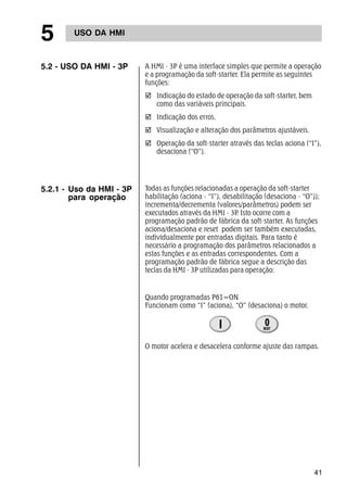 41 
5 USO DA HMI 
5.2 - USO DA HMI - 3P A HMI - 3P é uma interface simples que permite a operação 
e a programação da soft-starter. Ela permite as seguintes 
funções: 
; Indicação do estado de operação da soft-starter, bem 
como das variáveis principais. 
; Indicação dos erros. 
; Visualização e alteração dos parâmetros ajustáveis. 
; Operação da soft-starter através das teclas aciona (“I”), 
desaciona (“O”). 
5.2.1 - Uso da HMI - 3P 
para operação 
Todas as funções relacionadas a operação da soft-starter 
habilitação (aciona - “I”), desabilitação (desaciona - “O”)); 
incrementa/decrementa (valores/parâmetros) podem ser 
executados através da HMI - 3P. Isto ocorre com a 
programação padrão de fábrica da soft-starter. As funções 
aciona/desaciona e reset podem ser também executadas, 
individualmente por entradas digitais. Para tanto é 
necessário a programação dos parâmetros relacionados a 
estas funções e as entradas correspondentes. Com a 
programação padrão de fábrica segue a descrição das 
teclas da HMI - 3P utilizadas para operação: 
Quando programadas P61=ON 
Funcionam como “I” (aciona), “O” (desaciona) o motor. 
O motor acelera e desacelera conforme ajuste das rampas. 
 