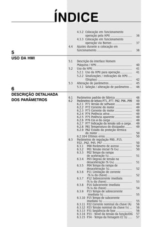 ÍÍNDIICEE 
4.3.2 Colocação em funcionamento 
operação pela HMI ........................... 36 
4.3.3 Colocação em funcionamento 
operação via Bornes ......................... 37 
4.4 Ajustes durante a colocação em 
funcionamento............................................. 38 
5.1 Descrição da interface Homem 
Máquina / HMI............................................. 40 
5.2 Uso da HMI.................................................. 41 
5.2.1 Uso da HMI para operação............... 41 
5.2.2 Sinalizações / indicações da HMI ..... 
(Display) ........................................... 42 
5.3 Alteração de parâmetros ............................. 45 
5.3.1 Seleção / alteração de parâmetros ... 46 
6.1 Parâmetros padrão de fábrica ..................... 48 
6.2 Parâmetros de leitura P71...P77, P82, P96...P99 49 
6.2.1 P71 Versão de software ..................... 49 
6.2.2 P72 Corrente do motor. ..................... 49 
6.2.3 P73 Corrente do motor ...................... 49 
6.2.4 P74 Potência ativa ............................ 49 
6.2.5 P75 Potência aparente ...................... 49 
6.2.6 P76 Cos ø da carga ........................... 49 
6.2.7 P77 Indicação da tensão sob a carga . 49 
6.2.8 P81 Temperatura do dissipador......... 49 
6.2.9 P82 Estado da proteção térmica 
do motor ........................................... 50 
6.2.104 Últimos erros .................................. 50 
6.3 Parâmetros de regulação P00...P15, 
P22...P42, P45, P47 ..................................... 50 
6.3.1 P00 Parâmetro de acesso ................ 50 
6.3.2 P01 Tensão inicial (% UN) ................ 50 
6.3.3 P02 Tempo da rampa 
de aceleração (s) ............................. 51 
6.3.4 P03 Degrau de tensão na 
desaceleração (% UN) ...................... 51 
6.3.5 P04 Tempo da rampa de 
desaceleração (s)............... ............. 52 
6.3.6 P11 Limitação de corrente 
(% IN da chave) ............................... 52 
6.3.7 P12 Sobrecorrente imediata 
(% IN da chave) ................................ 53 
6.3.8 P14 Subcorrente imediata 
(% IN da chave) ................................ 54 
6.3.9 P13 Tempo de sobrecorrente 
imediata (s) .................................... 55 
6.3.10 P15 Tempo de subcorrente 
imediata (s) ..................................... 55 
6.3.11 P22 Corrente nominal da chave (A) 56 
6.3.12 P23 Tensão nominal da chave (v) ... 56 
6.3.13 P31 Seqüência de fase .................... 56 
6.3.14 P33 - Nível da tensão da funçãoJOG 57 
6.3.15 P34 - Tempo da frenagem CC (s) ..... 57 
5 
USO DA HMI 
6 
DESCRIÇÃO DETALHADA 
DOS PARÂMETROS 
 