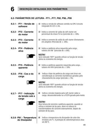 49 
6 DESCRIÇÃO DETALHADA DOS PARÂMETROS 
6.2- PARÂMETROS DE LEITURA - P71...P77, P82, P96...P99 
Indica o fator de potência da carga sem levar em 
consideração as correntes harmônicas geradas pelo 
chaveamento da carga (precisão ± 5%). 
NOTA! 
Será indicado "OFF" quando utilizar-se função de tensão 
plena ou economia de energia. 
Indica a temperatura do dissipador de calor dos 
tiristores em 0C. A proteção de sobretemperatura atua 
em 90 0C. 
6.2.1 - P71 - Versão de 
software 
6.2.2 - P72 - Corrente 
do motor 
6.2.6 - P76 - Cos ø da 
carga 
; Indica a potência aparente requerida pela carga , 
valores em kVA (precisão de ± 10%) 
6.2.5 - P75 - Potência 
aparente 
; Indica a potência ativa requerida pela carga , 
valores em kW (precisão de ±10%). 
NOTA! 
Será indicado "OFF" quando utilizar-se função de tensão 
plena ou economia de energia. 
6.2.4 - P74 - Potência 
ativa 
; Indica a corrente de saída da soft-starter em 
percentual da chave (% IN).(precisão de ± 10%). 
; Indica a corrente de saída da soft-starter diretamente 
em ampéres (Precisão de ± 10%). 
6.2.3 - P73 - Corrente 
do motor 
; Indica a versão de software contida na CPU (circuito 
integrado D1 CCS 1.1X). 
6.2.7 - P77 - Indicação 
da tensão sob a 
carga 
6.2.8 - P81 - Temperatura 
do Dissipador 
Indica a tensão imposta pela soft-starter sobre a 
carga, desconsiderando-se a FCEM gerada pelo motor. 
NOTA! 
Para leitura de corrente e potência aparente, quando se 
utiliza o contator de by-pass, deve-se colocar os 
transformadores de corrente externamente, depois do 
contator de by-pass. 
 