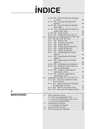ÍÍNDIICEE 
6.3.16 P35 - Nível da tensão de frenagem 
cc (%UN) ......................................... 58 
6.3.17 P36 - Intervalo de tempo entre 
partidas ........................................... 58 
6.3.18 P41 - Pulso de Tensão na Partida 
(Kick Start) ...................................... 59 
6.3.19 P42 - Nível do pulso de tensão na 
partida (Kick Start). ........................ 60 
6.3.20 P45 - Pump Control ......................... 60 
6.3.21 P47 - Tempo para auto-reset (s) ...... 63 
6.4 Parâmetros de configuração P43, P44, P46, 
P50... P55, P61, P62, P63, P64 .................... 63 
6.4.1 P43 - Relé By- Pass ......................... 63 
6.4.2 P44 - Economia de energia ............. 64 
6.4.3 P46 - Valores Default ....................... 65 
6.4.4 P50 - Programação do Relé RL3 ..... 65 
6.4.5 P51 - Função do Relé RL1 ............... 65 
6.4.6 P52 - Função do Relé RL2 ............... 67 
6.4.7 P53 - Programação da Entrada 
Digital 2 ........................................... 68 
6.4.8 P54 - Programação da Entrada 
Digital 3 ........................................... 68 
6.4.9 P55 - Programação da Entrada 
Digital 4 ........................................... 69 
6.4.10 P61 - Habilitação dos comandos ..... 69 
6.4.11 P62 - Endereço da Soft-Starter na 
rede de comunicação ...................... 71 
6.4.12 P63 - Tempo de verificação da 
comunicação serial ......................... 72 
6.4.13 P64 - Ação da verificação da 
comunicação serial ......................... 72 
6.5 Parâmetros do Motor P21, P25, P26, P27 ... 73 
6.5.1 P21 - Ajuste da corrente do motor 
(% IN da chave) .................................. 73 
6.5.2 P25 - Classes térmicas da proteção 
de sobrecarga do motor .................... 73 
6.5.3 P26 - Fator de serviço do motor ....... 75 
6.5.4 P27 - Auto reset da imagem térmica 75 
7.1 Erros e possíveis causas............................... 77 
7.1.1 Erro de programação (E24) ................ 77 
7.1.2 Erros de comunicação serial (E2X) ..... 77 
7.1.3 Erros de hardware(E0X) ...................... 77 
7.2 Manutenção preventiva ............................... 81 
7.2.1 Instruções de limpeza ........................ 82 
7.3 Troca de fusível da fonte .............................. 82 
7.4 Lista de peças para reposição ..................... 83 
7 
MANUTENÇÃO 
 