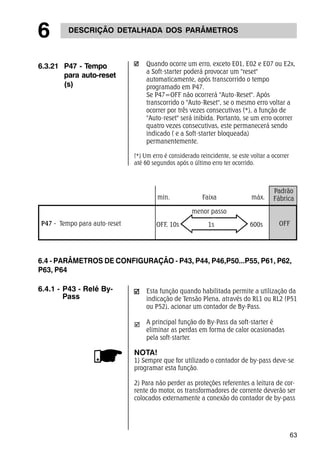 6 DESCRIÇÃO DETALHADA DOS PARÂMETROS 
6.4 - PARÂMETROS DE CONFIGURAÇÃO - P43, P44, P46,P50...P55, P61, P62, 
P63, P64 
63 
6.3.21 P47 - Tempo 
para auto-reset 
(s) 
Quando ocorre um erro, exceto E01, E02 e E07 ou E2x, 
a Soft-starter poderá provocar um "reset" 
automaticamente, após transcorrido o tempo 
programado em P47. 
Se P47=OFF não ocorrerá "Auto-Reset". Após 
transcorrido o "Auto-Reset", se o mesmo erro voltar a 
ocorrer por três vezes consecutivas (*), a função de 
"Auto-reset" será inibida. Portanto, se um erro ocorrer 
quatro vezes consecutivas, este permanecerá sendo 
indicado ( e a Soft-starter bloqueada) 
permanentemente. 
(*) Um erro é considerado reincidente, se este voltar a ocorrer 
até 60 segundos após o último erro ter ocorrido. 
Padrão 
min. Faixa máx. Fábrica 
P47 - Tempo para auto-reset 
menor passo 
OFF, 10s 1s 600s OFF 
Esta função quando habilitada permite a utilização da 
indicação de Tensão Plena, através do RL1 ou RL2 (P51 
ou P52), acionar um contador de By-Pass. 
A principal função do By-Pass da soft-starter é 
eliminar as perdas em forma de calor ocasionadas 
pela soft-starter. 
; 
NOTA! 
1) Sempre que for utilizado o contador de by-pass deve-se 
programar esta função. 
2) Para não perder as proteções referentes a leitura de cor-rente 
do motor, os transformadores de corrente deverão ser 
colocados externamente a conexão do contador de by-pass 
6.4.1 - P43 - Relé By- 
Pass 
 