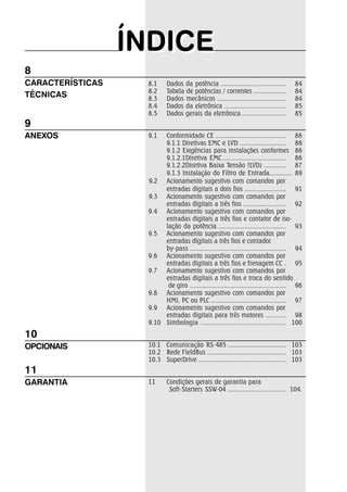 ÍÍNDIICEE 
8.1 Dados da potência ...................................... 84 
8.2 Tabela de potências / correntes ................... 84 
8.3 Dados mecânicos ........................................ 84 
8.4 Dados da eletrônica .................................... 85 
8.5 Dados gerais da eletrônica .......................... 85 
9.1 Conformidade CE ......................................... 86 
9.1.1 Diretivas EMC e LVD ........................... 86 
9.1.2 Exigências para instalações conformes 86 
9.1.2.1Diretiva EMC ..................................... 86 
9.1.2.2Diretiva Baixa Tensão (LVD) ............. 87 
9.1.3 Instalação do Filtro de Entrada............. 89 
9.2 Acionamento sugestivo com comandos por 
entradas digitais a dois fios ........................ 91 
9.3 Acionamento sugestivo com comandos por 
entradas digitais a três fios ......................... 92 
9.4 Acionamento sugestivo com comandos por 
entradas digitais a três fios e contator de iso-lação 
da potência ........................................ 93 
9.5 Acionamento sugestivo com comandos por 
entradas digitais a três fios e contador 
by-pass ........................................................ 94 
9.6 Acionamento sugestivo com comandos por 
entradas digitais a três fios e frenagem CC . 95 
9.7 Acionamento sugestivo com comandos por 
entradas digitais a três fios e troca do sentido 
de giro ........................................................ 96 
9.8 Acionamento sugestivo com comandos por 
HMI, PC ou PLC ............................................ 97 
9.9 Acionamento sugestivo com comandos por 
entradas digitais para três motores ............ 98 
9.10 Simbologia .................................................. 100 
10.1 Comunicação RS-485 .................................. 103 
10.2 Rede FieldBus .............................................. 103 
10.3 SuperDrive ................................................... 103 
11 Condições gerais de garantia para 
Soft-Starters SSW-04 .................................. 104. 
8 
CARACTERÍSTICAS 
TÉCNICAS 
9 
ANEXOS 
10 
OPCIONAIS 
11 
GARANTIA 
 