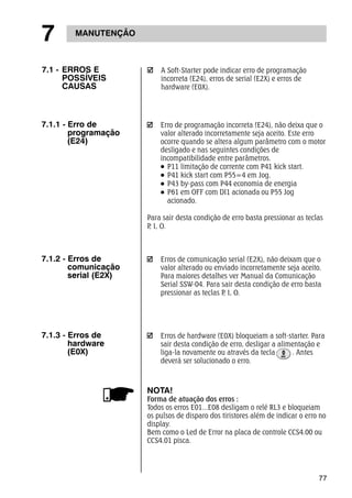 77 
7 MANUTENÇÃO 
7.1.1 - Erro de 
programação 
(E24) 
A Soft-Starter pode indicar erro de programação 
incorreta (E24), erros de serial (E2X) e erros de 
hardware (E0X). 
Erro de programação incorreta (E24), não deixa que o 
valor alterado incorretamente seja aceito. Este erro 
ocorre quando se altera algum parâmetro com o motor 
desligado e nas seguintes condições de 
incompatibilidade entre parâmetros. 
P11 limitação de corrente com P41 kick start. 
P41 kick start com P55=4 em Jog. 
P43 by-pass com P44 economia de energia 
P61 em OFF com DI1 acionada ou P55 Jog 
acionado. 
Para sair desta condição de erro basta pressionar as teclas 
P, I, O. 
Erros de comunicação serial (E2X), não deixam que o 
valor alterado ou enviado incorretamente seja aceito. 
Para maiores detalhes ver Manual da Comunicação 
Serial SSW-04. Para sair desta condição de erro basta 
pressionar as teclas P, I, O. 
7.1.2 - Erros de 
comunicação 
serial (E2X) 
Erros de hardware (E0X) bloqueiam a soft-starter. Para 
sair desta condição de erro, desligar a alimentação e 
liga-la novamente ou através da tecla . Antes 
deverá ser solucionado o erro. 
7.1.3 - Erros de 
hardware 
(E0X) 
NOTA! 
Forma de atuação dos erros : 
Todos os erros E01...E08 desligam o relé RL3 e bloqueiam 
os pulsos de disparo dos tiristores além de indicar o erro no 
display. 
Bem como o Led de Error na placa de controle CCS4.00 ou 
CCS4.01 pisca. 
7.1 - ERROS E 
POSSÍVEIS 
CAUSAS 
 