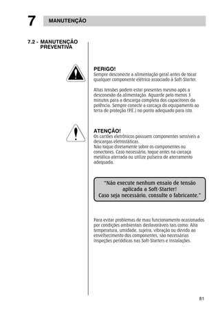 81 
7 MANUTENÇÃO 
7.2 - MANUTENÇÃO 
PREVENTIVA 
PERIGO! 
Sempre desconecte a alimentação geral antes de tocar 
qualquer componente elétrico associado à Soft-Starter. 
Altas tensões podem estar presentes mesmo após a 
desconexão da alimentação. Aguarde pelo menos 3 
minutos para a descarga completa dos capacitores da 
potência. Sempre conecte a carcaça do equipamento ao 
terra de proteção (P.E.) no ponto adequado para isto. 
ATENÇÃO! 
Os cartões eletrônicos possuem componentes sensíveis a 
descargas eletrostáticas. 
Não toque diretamente sobre os componentes ou 
conectores. Caso necessário, toque antes na carcaça 
metálica aterrada ou utilize pulseira de aterramento 
adequada. 
“Não execute nenhum ensaio de tensão 
aplicada a Soft-Starter! 
Caso seja necessário, consulte o fabricante.” 
Para evitar problemas de mau funcionamento ocasionados 
por condições ambientais desfavoráveis tais como: Alta 
temperatura, umidade, sujeira, vibração ou devido ao 
envelhecimento dos componentes, são necessárias 
inspeções periódicas nas Soft-Starters e instalações. 
 