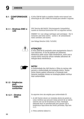 9 ANEXOS 
9.1- CONFORMIDADE 
86 
CE 
A linha SSW-04 (todos os modelos listados neste manual com 
alimentação de 220 a 440V) foi testada para atender o seguinte: 
9.1.1 - Diretivas EMC e 
LVD 
EMC Directive 89/336/EEC (Electromagnetic Compatibility), 
usando um Technical Construction File e as seguintes normas: 
EN60947-4-2: Low voltage switchgear and controlgear - Part 4. 
Contactors and motor-starters - section 2. AC semiconductor 
motor controllers and starters. 
Low Voltage Directive (LVD) 73/23/EEC. 
ATENÇÃO! 
A linha SSW-04 foi projetada como equipamento classe A 
(uso industrial). O uso do produto em ambientes 
domésticos pode causar rádio interferência, neste caso o 
usuário talvez necessite utilizar métodos adicionais de 
redução desta interferência. 
NOTA! 
A conformidade das Soft-Starters e filtros às normas não 
garante a conformidade da instalação inteira. Muitos 
outros fatores podem influenciar a instalação total. 
Somente medições diretas na instalação podem verificar 
total conformidade. 
9.1.2 - Exigências 
para 
instalações 
conformes 
9.1.2.1 - Diretiva 
EMC 
Os seguintes itens são exigidos para conformidade CE: 
1. As Soft-Starters devem ser instaladas dentro de painéis ou 
caixas metálicas que possuam tampa possível de ser aberta 
somente com uso de ferramenta ou chave. Ventilação 
adequada deve ser providenciada para garantir que a 
temperatura fique dentro dos limites permitidos. Veja item 
3.1.1. 
2. Filtros conforme tabela 9.1. 
 