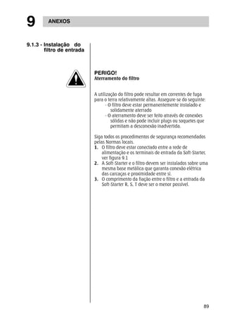 89 
9 ANEXOS 
9.1.3 - Instalação do 
filtro de entrada 
PERIGO! 
Aterramento do filtro 
A utilização do filtro pode resultar em correntes de fuga 
para o terra relativamente altas. Assegure-se do seguinte: 
- O filtro deve estar permanentemente instalado e 
solidamente aterrado 
- O aterramento deve ser feito através de conexões 
sólidas e não pode incluir plugs ou soquetes que 
permitam a desconexão inadvertida. 
Siga todos os procedimentos de segurança recomendados 
pelas Normas locais. 
1. O filtro deve estar conectado entre a rede de 
alimentação e os terminais de entrada da Soft-Starter, 
ver figura 9.1 
2. A Soft-Starter e o filtro devem ser instalados sobre uma 
mesma base metálica que garanta conexão elétrica 
das carcaças e proximidade entre sí. 
3. O comprimento da fiação entre o filtro e a entrada da 
Soft-Starter R, S, T deve ser o menor possível. 
 