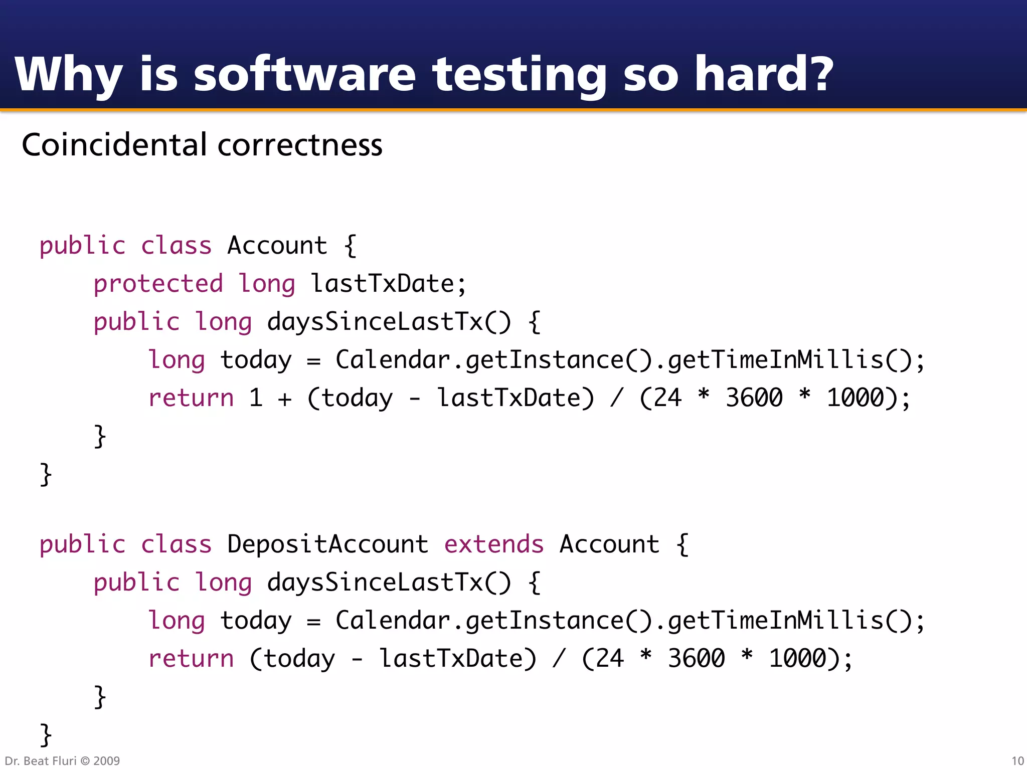 Why is software testing so hard?
  Coincidental correctness


      public class Account {
                protected long lastTxDate;
                public long daysSinceLastTx() {
                        long today = Calendar.getInstance().getTimeInMillis();
                        return 1 + (today - lastTxDate) / (24 * 3600 * 1000);
                }
      }

      public class DepositAccount extends Account {
                public long daysSinceLastTx() {
                        long today = Calendar.getInstance().getTimeInMillis();
                        return (today - lastTxDate) / (24 * 3600 * 1000);
                }
      }
Dr. Beat Fluri © 2009                                                            10
 