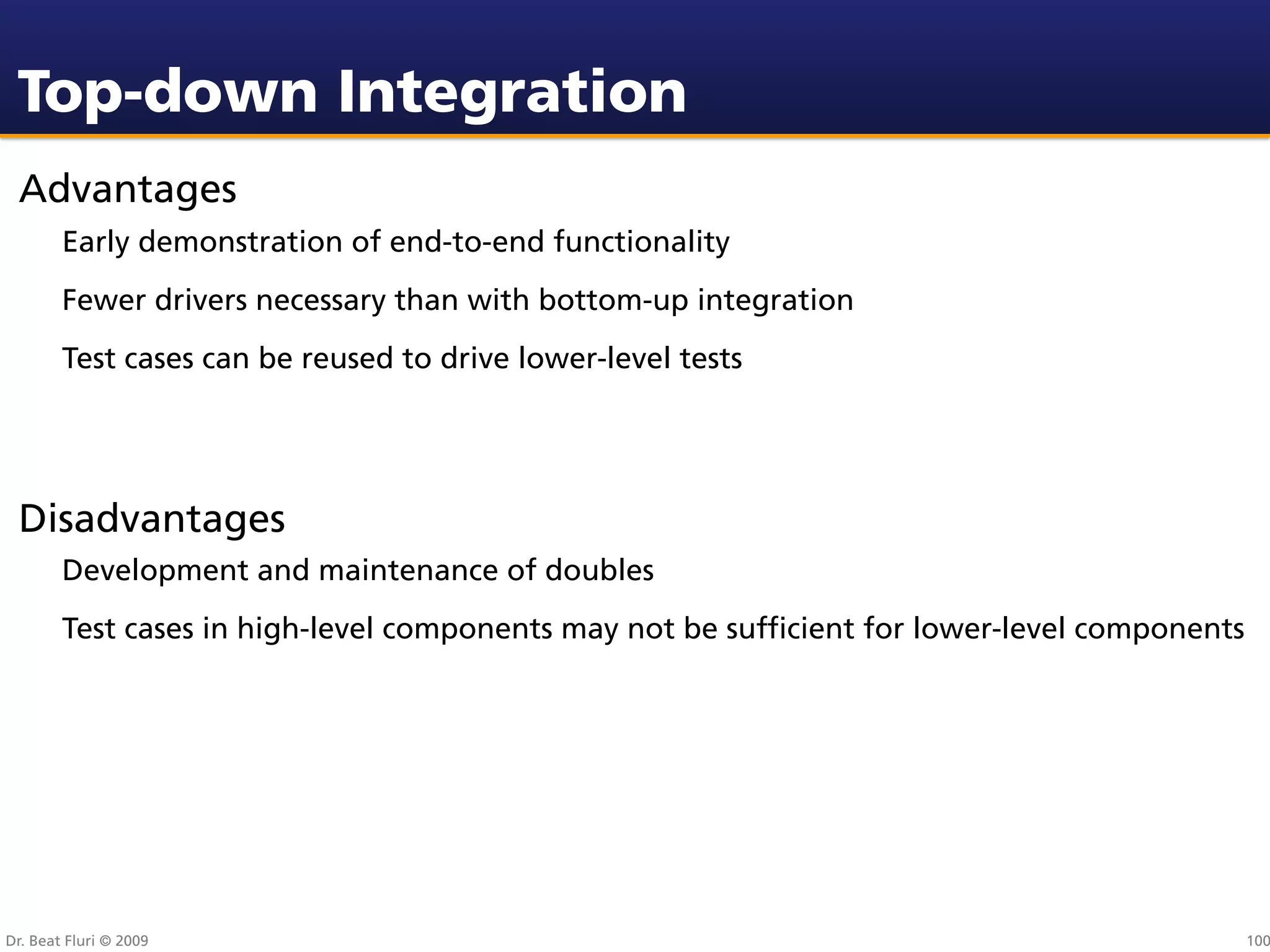 Top-down Integration
 Advantages
        Early demonstration of end-to-end functionality
        Fewer drivers necessary than with bottom-up integration
        Test cases can be reused to drive lower-level tests




 Disadvantages
        Development and maintenance of doubles
        Test cases in high-level components may not be sufﬁcient for lower-level components




Dr. Beat Fluri © 2009                                                                         100
 