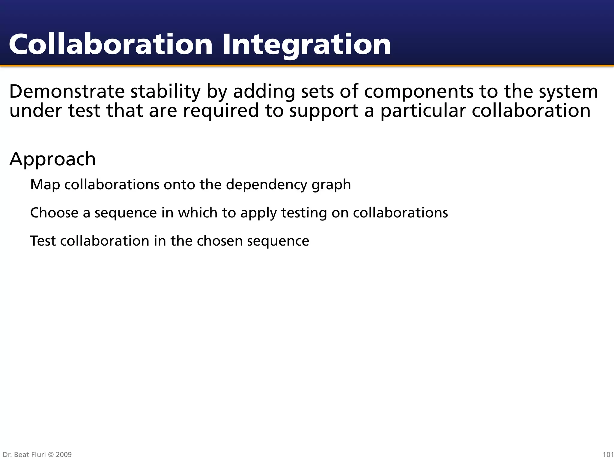 Collaboration Integration
 Demonstrate stability by adding sets of components to the system
 under test that are required to support a particular collaboration

 Approach
        Map collaborations onto the dependency graph
        Choose a sequence in which to apply testing on collaborations
        Test collaboration in the chosen sequence




Dr. Beat Fluri © 2009                                                   101
 