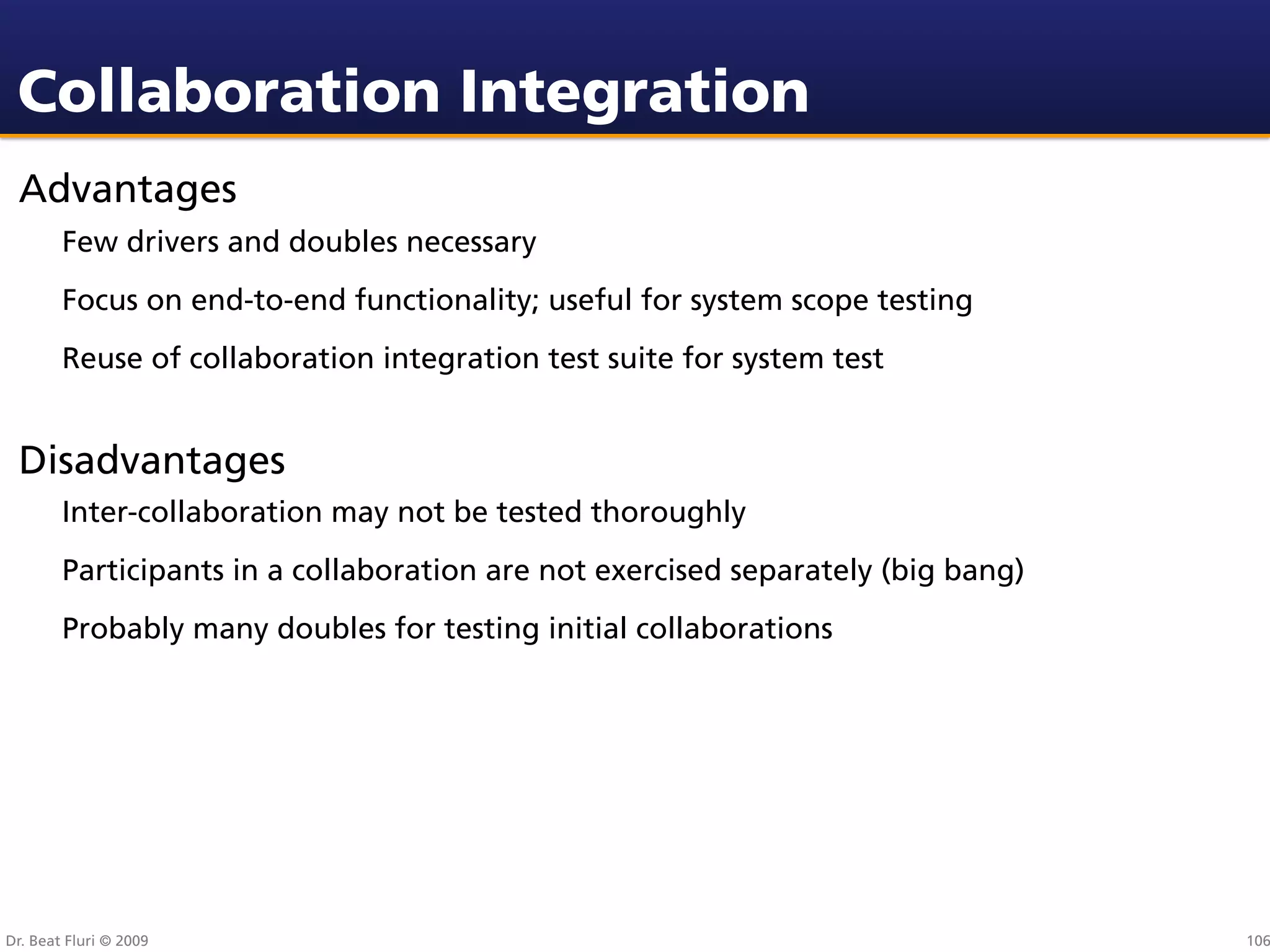 Collaboration Integration
 Advantages
        Few drivers and doubles necessary
        Focus on end-to-end functionality; useful for system scope testing
        Reuse of collaboration integration test suite for system test


 Disadvantages
        Inter-collaboration may not be tested thoroughly
        Participants in a collaboration are not exercised separately (big bang)
        Probably many doubles for testing initial collaborations




Dr. Beat Fluri © 2009                                                             106
 