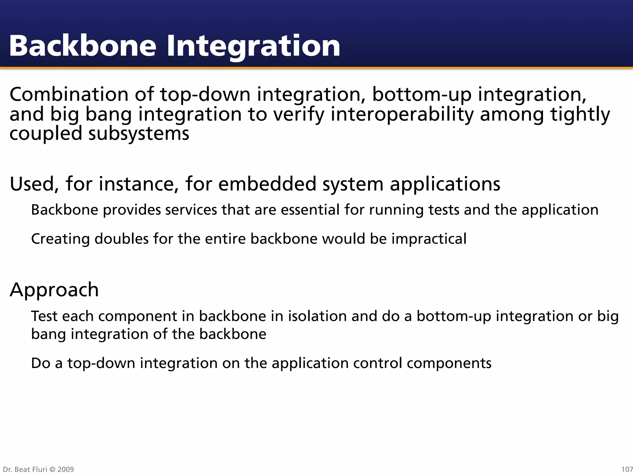 Backbone Integration
 Combination of top-down integration, bottom-up integration,
 and big bang integration to verify interoperability among tightly
 coupled subsystems

 Used, for instance, for embedded system applications
        Backbone provides services that are essential for running tests and the application
        Creating doubles for the entire backbone would be impractical


 Approach
        Test each component in backbone in isolation and do a bottom-up integration or big
        bang integration of the backbone
        Do a top-down integration on the application control components




Dr. Beat Fluri © 2009                                                                         107
 