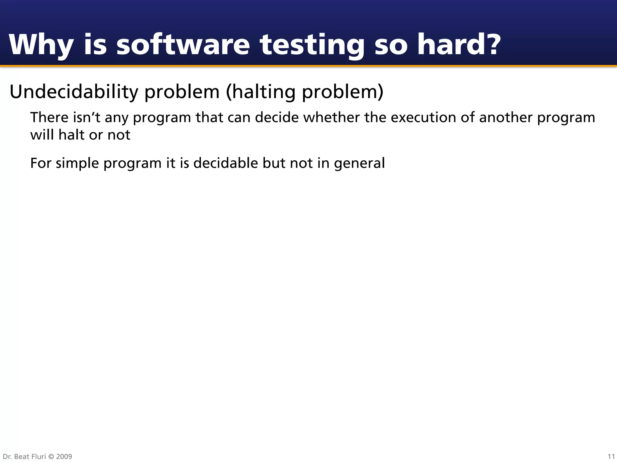 Why is software testing so hard?
 Undecidability problem (halting problem)
        There isn’t any program that can decide whether the execution of another program
        will halt or not
        For simple program it is decidable but not in general




Dr. Beat Fluri © 2009                                                                      11
 