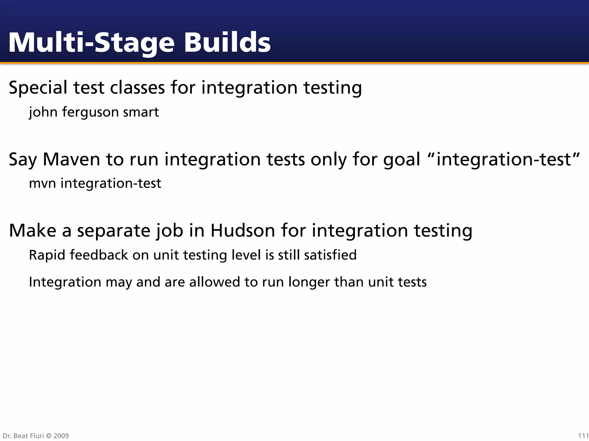 Multi-Stage Builds
 Special test classes for integration testing
        john ferguson smart


 Say Maven to run integration tests only for goal “integration-test”
        mvn integration-test


 Make a separate job in Hudson for integration testing
        Rapid feedback on unit testing level is still satisﬁed
        Integration may and are allowed to run longer than unit tests




Dr. Beat Fluri © 2009                                                   111
 