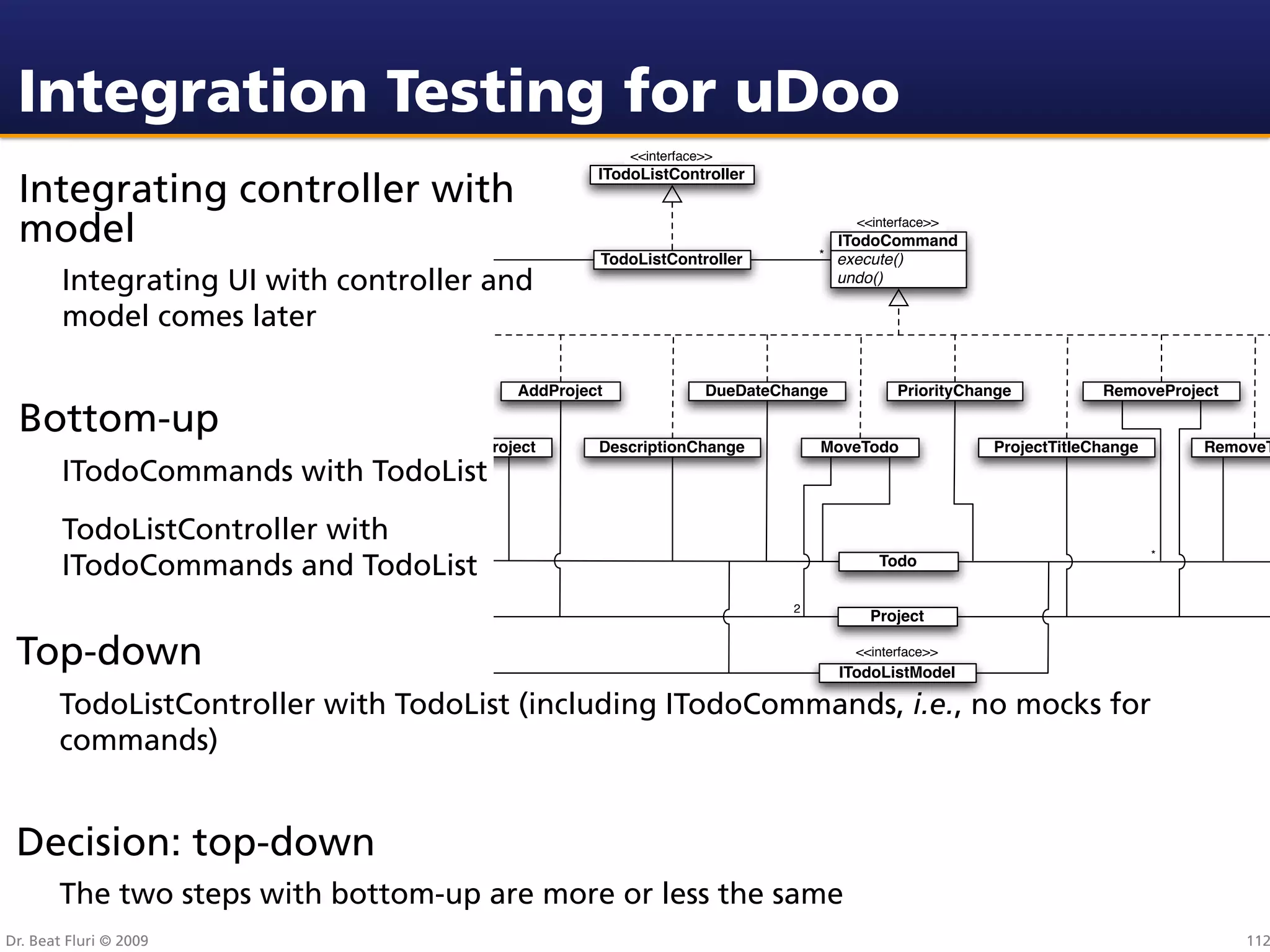 Integration Testing for uDoo
                                                          <<interface>>
                                                      ITodoListController
 Integrating controller with
 model                                                                                 <<interface>>
                                                                                     ITodoCommand
                                                                                  * execute()
                                                      TodoListController
        Integrating UI with controller and                                           undo()

        model comes later

                           AddTodo           AddProject              DueDateChange            PriorityChange          RemoveProject

 Bottom-up
                                AddTodoToProject      DescriptionChange           MoveTodo               ProjectTitleChange       RemoveT
        ITodoCommands with TodoList
        TodoListController with
                                                                                                                              *
        ITodoCommands and TodoList                                                        Todo

                                                                              2
                                                                                         Project

 Top-down                                                                              <<interface>>
                                                                                     ITodoListModel

       TodoListController with TodoList (including ITodoCommands, i.e., no mocks for
       commands)


 Decision: top-down
       The two steps with bottom-up are more or less the same
Dr. Beat Fluri © 2009                                                                                                                 112
 