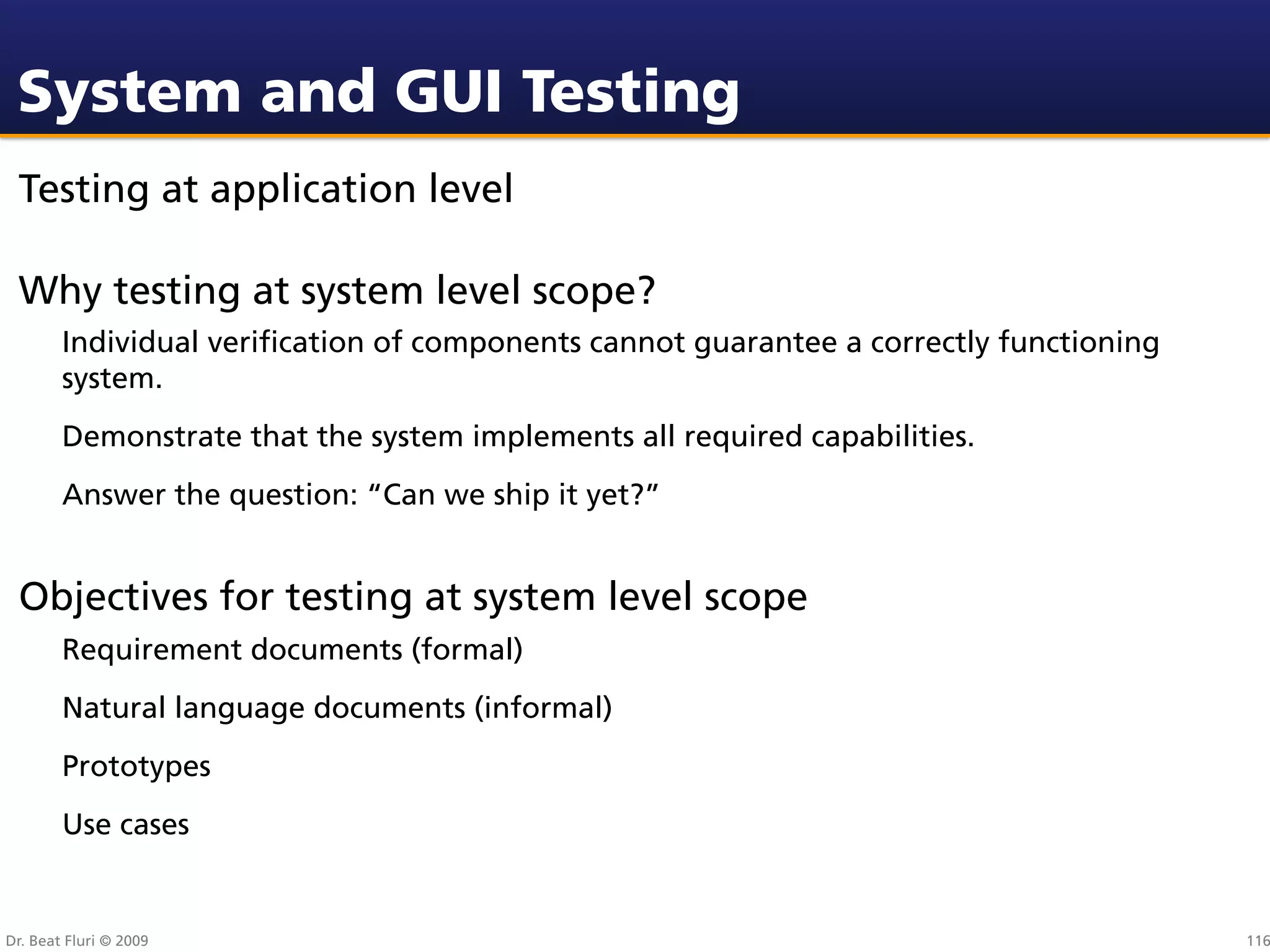 System and GUI Testing
 Testing at application level

 Why testing at system level scope?
        Individual veriﬁcation of components cannot guarantee a correctly functioning
        system.
        Demonstrate that the system implements all required capabilities.
        Answer the question: “Can we ship it yet?”


 Objectives for testing at system level scope
        Requirement documents (formal)
        Natural language documents (informal)
        Prototypes
        Use cases


Dr. Beat Fluri © 2009                                                                   116
 