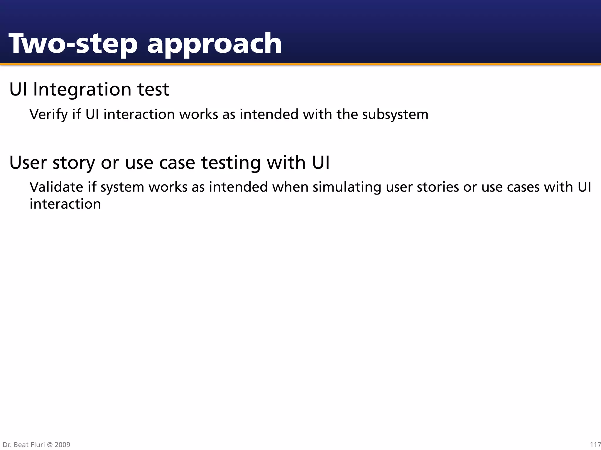 Two-step approach
 UI Integration test
        Verify if UI interaction works as intended with the subsystem


 User story or use case testing with UI
        Validate if system works as intended when simulating user stories or use cases with UI
        interaction




Dr. Beat Fluri © 2009                                                                        117
 