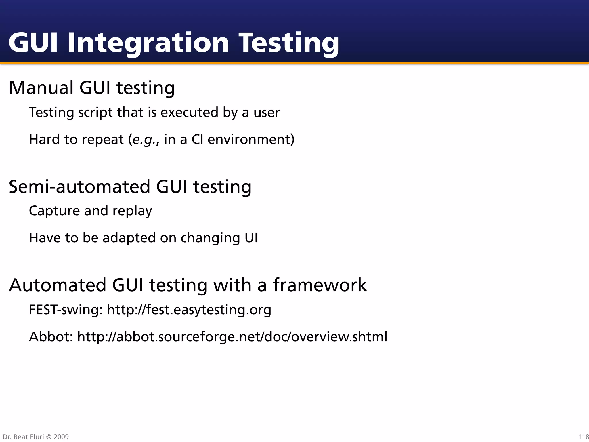 GUI Integration Testing
 Manual GUI testing
        Testing script that is executed by a user
        Hard to repeat (e.g., in a CI environment)


 Semi-automated GUI testing
        Capture and replay
        Have to be adapted on changing UI


 Automated GUI testing with a framework
        FEST-swing: http://fest.easytesting.org
        Abbot: http://abbot.sourceforge.net/doc/overview.shtml




Dr. Beat Fluri © 2009                                            118
 