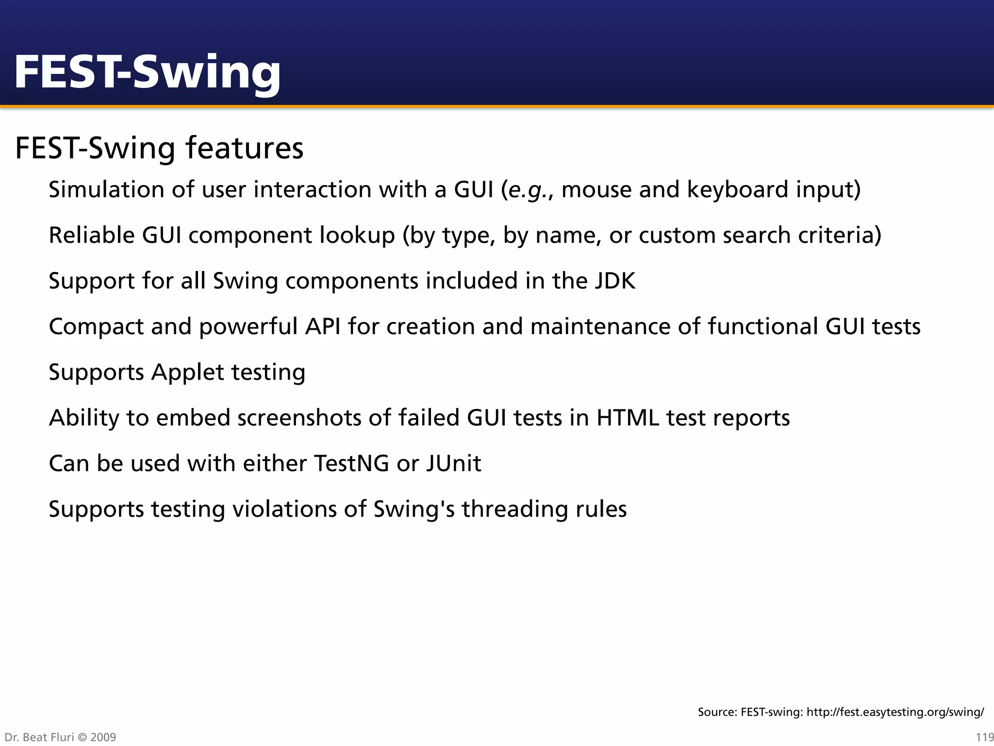 FEST-Swing
 FEST-Swing features
        Simulation of user interaction with a GUI (e.g., mouse and keyboard input)
        Reliable GUI component lookup (by type, by name, or custom search criteria)
        Support for all Swing components included in the JDK
        Compact and powerful API for creation and maintenance of functional GUI tests
        Supports Applet testing
        Ability to embed screenshots of failed GUI tests in HTML test reports
        Can be used with either TestNG or JUnit
        Supports testing violations of Swing's threading rules




                                                                    Source: FEST-swing: http://fest.easytesting.org/swing/

Dr. Beat Fluri © 2009                                                                                                   119
 
