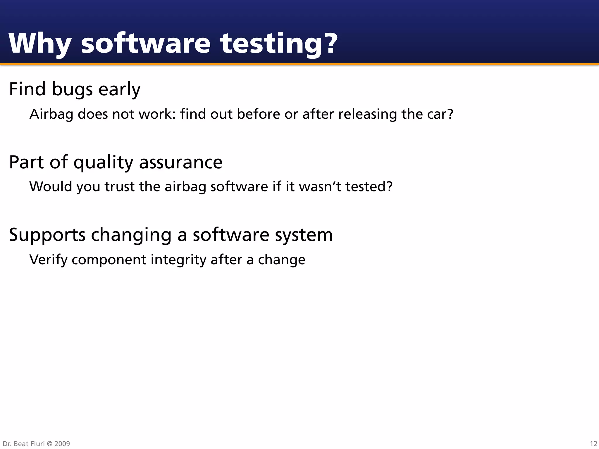 Why software testing?
 Find bugs early
        Airbag does not work: ﬁnd out before or after releasing the car?


 Part of quality assurance
        Would you trust the airbag software if it wasn’t tested?


 Supports changing a software system
        Verify component integrity after a change




Dr. Beat Fluri © 2009                                                      12
 