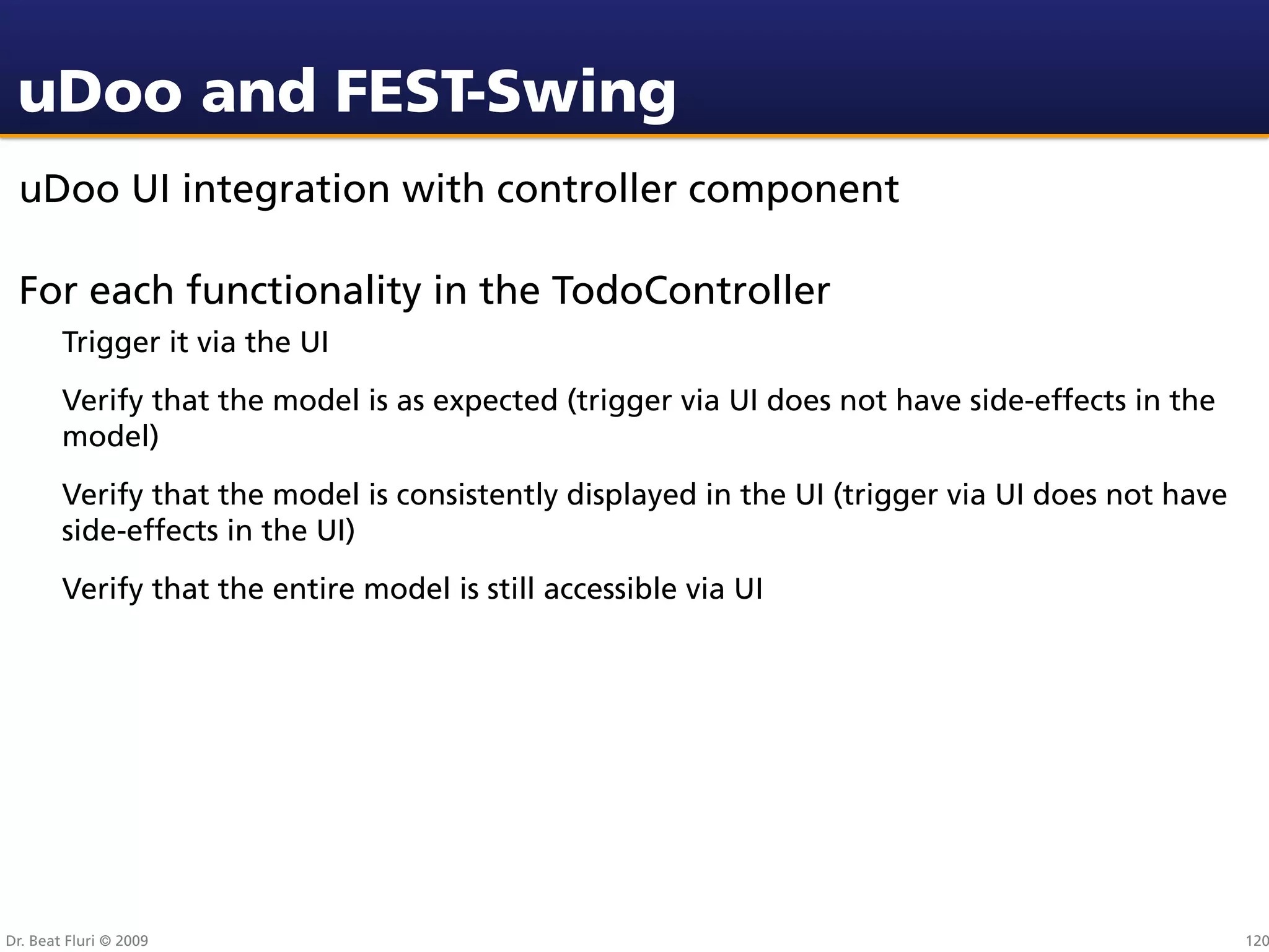 uDoo and FEST-Swing
 uDoo UI integration with controller component

 For each functionality in the TodoController
        Trigger it via the UI
        Verify that the model is as expected (trigger via UI does not have side-effects in the
        model)
        Verify that the model is consistently displayed in the UI (trigger via UI does not have
        side-effects in the UI)
        Verify that the entire model is still accessible via UI




Dr. Beat Fluri © 2009                                                                             120
 