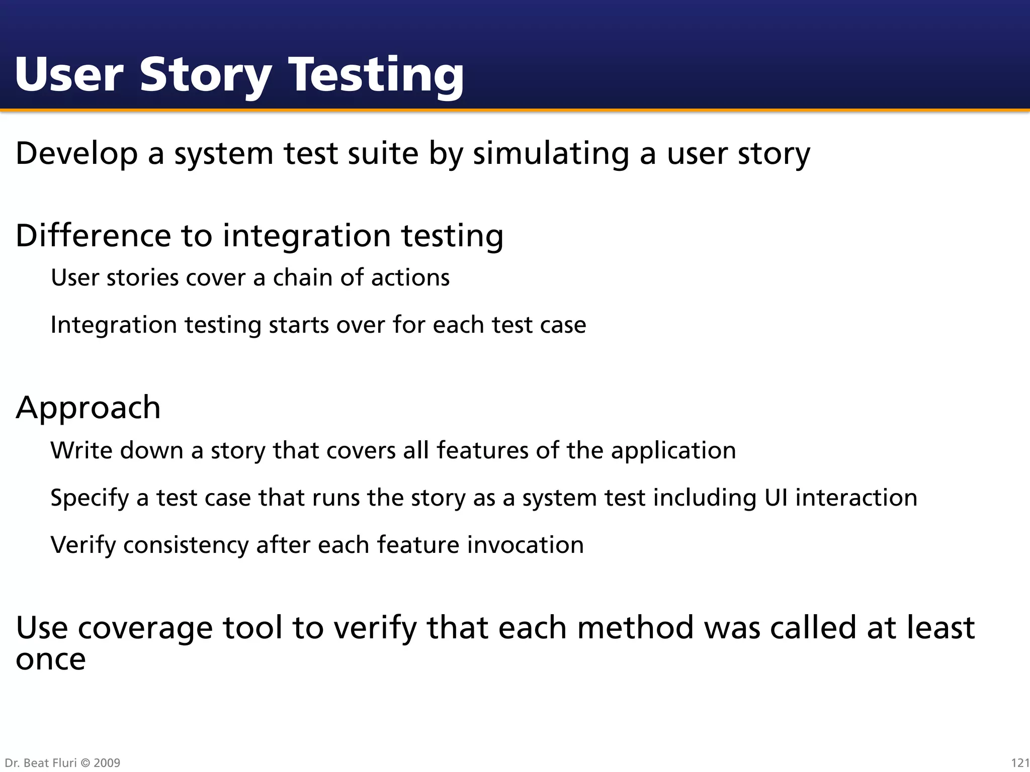 User Story Testing
 Develop a system test suite by simulating a user story

 Difference to integration testing
        User stories cover a chain of actions
        Integration testing starts over for each test case


 Approach
        Write down a story that covers all features of the application
        Specify a test case that runs the story as a system test including UI interaction
        Verify consistency after each feature invocation


 Use coverage tool to verify that each method was called at least
 once


Dr. Beat Fluri © 2009                                                                       121
 