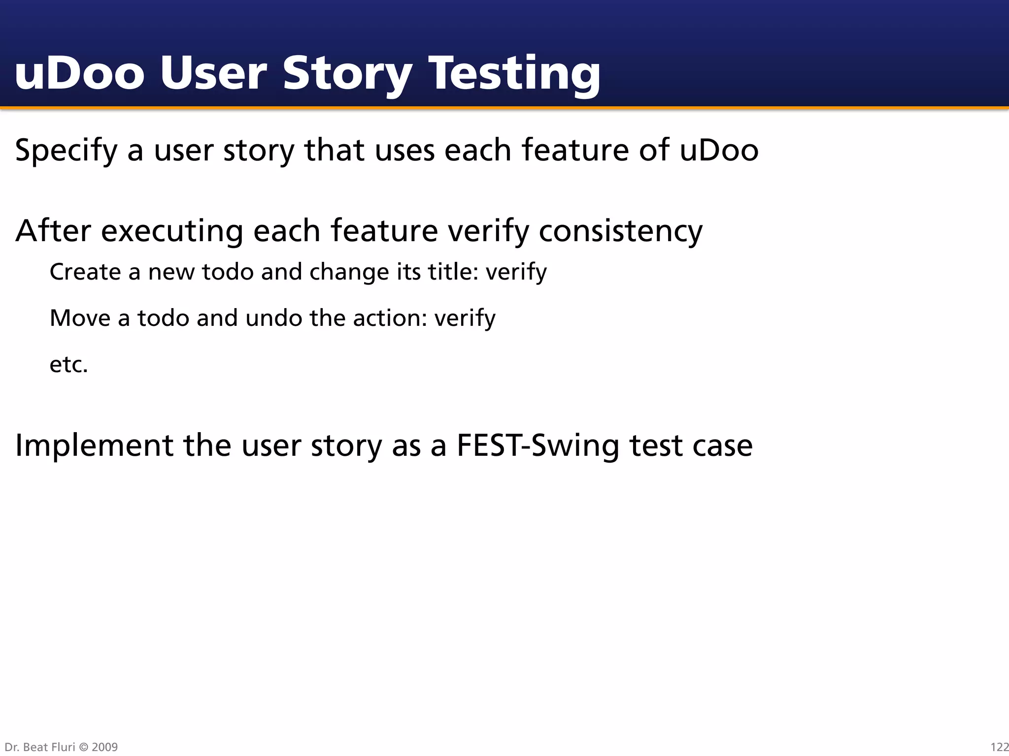 uDoo User Story Testing
 Specify a user story that uses each feature of uDoo

 After executing each feature verify consistency
        Create a new todo and change its title: verify
        Move a todo and undo the action: verify
        etc.


 Implement the user story as a FEST-Swing test case




Dr. Beat Fluri © 2009                                    122
 