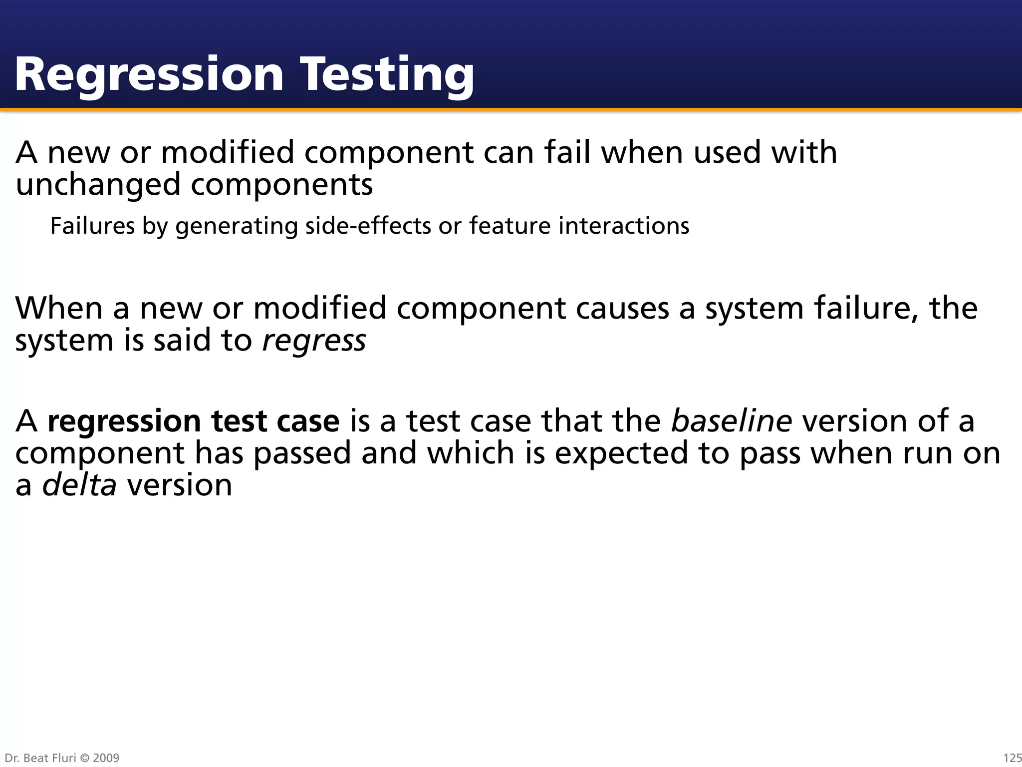 Regression Testing
 A new or modiﬁed component can fail when used with
 unchanged components
        Failures by generating side-effects or feature interactions


 When a new or modiﬁed component causes a system failure, the
 system is said to regress

 A regression test case is a test case that the baseline version of a
 component has passed and which is expected to pass when run on
 a delta version




Dr. Beat Fluri © 2009                                                   125
 
