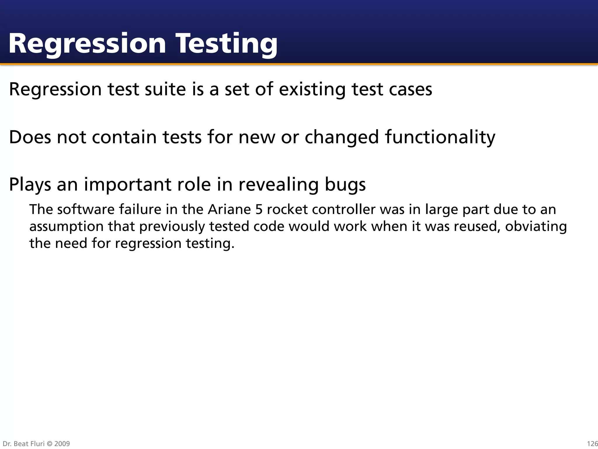 Regression Testing
 Regression test suite is a set of existing test cases

 Does not contain tests for new or changed functionality

 Plays an important role in revealing bugs
        The software failure in the Ariane 5 rocket controller was in large part due to an
        assumption that previously tested code would work when it was reused, obviating
        the need for regression testing.




Dr. Beat Fluri © 2009                                                                        126
 