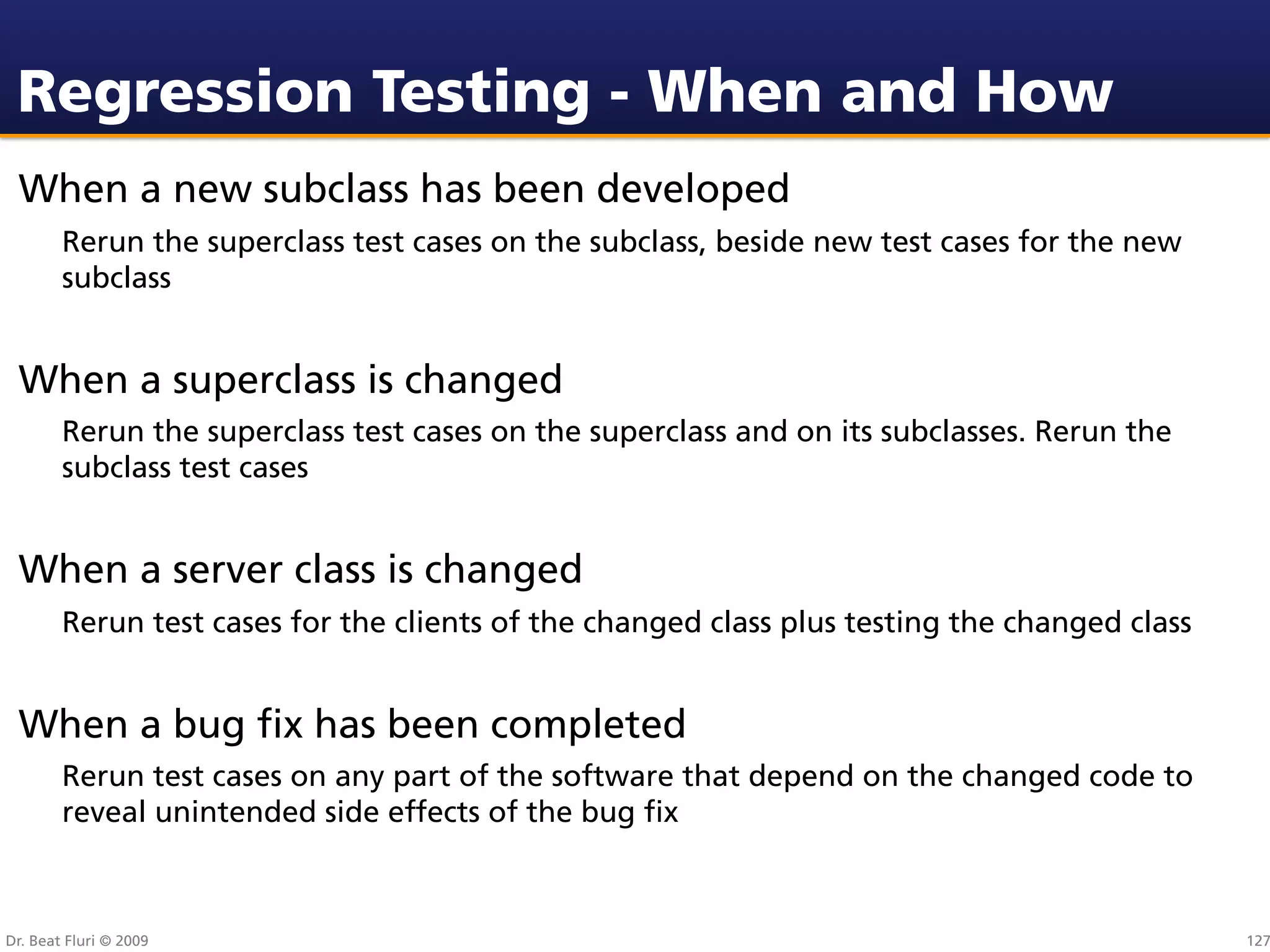Regression Testing - When and How
 When a new subclass has been developed
        Rerun the superclass test cases on the subclass, beside new test cases for the new
        subclass


 When a superclass is changed
        Rerun the superclass test cases on the superclass and on its subclasses. Rerun the
        subclass test cases


 When a server class is changed
        Rerun test cases for the clients of the changed class plus testing the changed class


 When a bug ﬁx has been completed
        Rerun test cases on any part of the software that depend on the changed code to
        reveal unintended side effects of the bug ﬁx



Dr. Beat Fluri © 2009                                                                          127
 