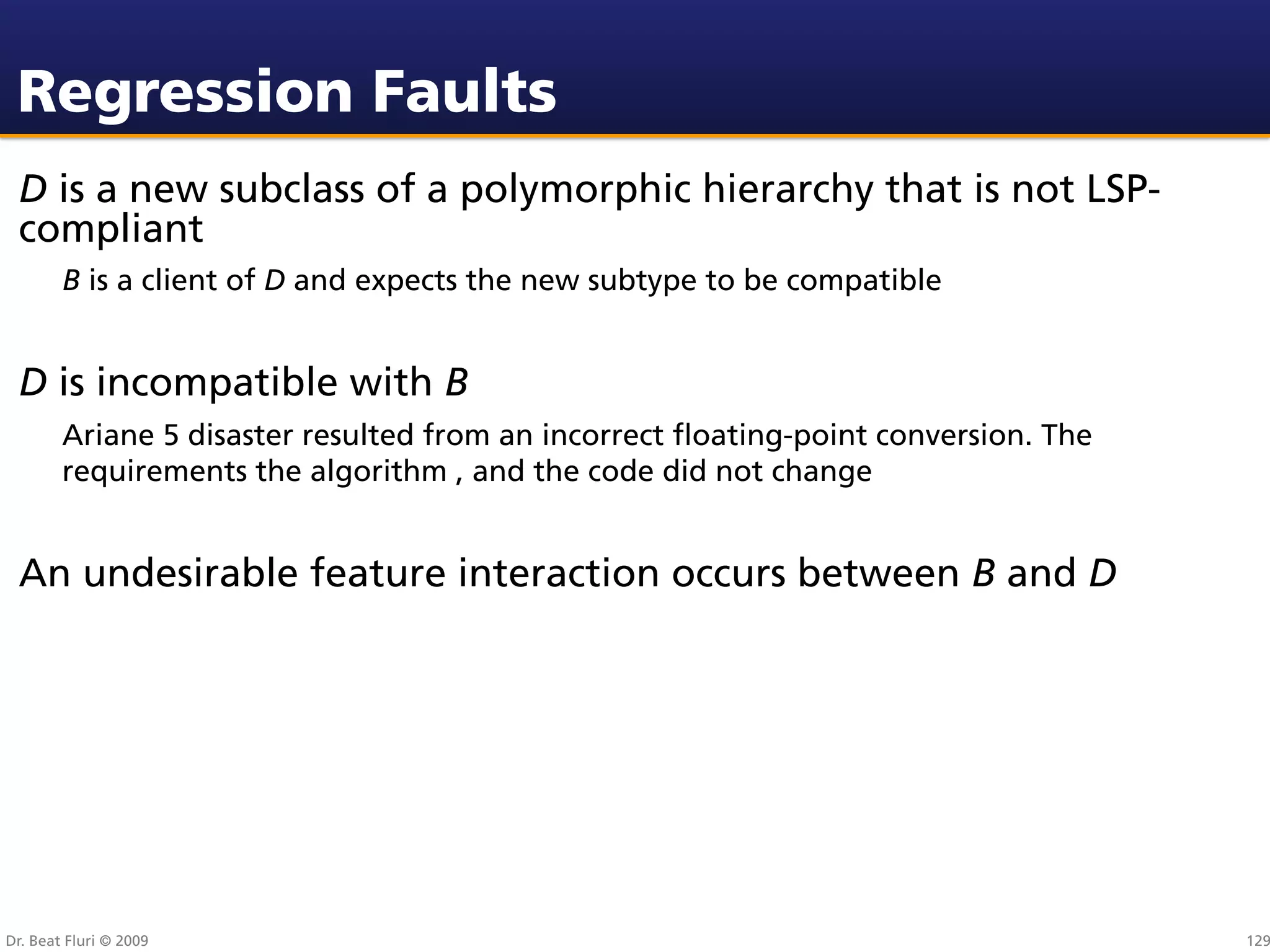 Regression Faults
 D is a new subclass of a polymorphic hierarchy that is not LSP-
 compliant
        B is a client of D and expects the new subtype to be compatible


 D is incompatible with B
        Ariane 5 disaster resulted from an incorrect ﬂoating-point conversion. The
        requirements the algorithm , and the code did not change


 An undesirable feature interaction occurs between B and D




Dr. Beat Fluri © 2009                                                                129
 