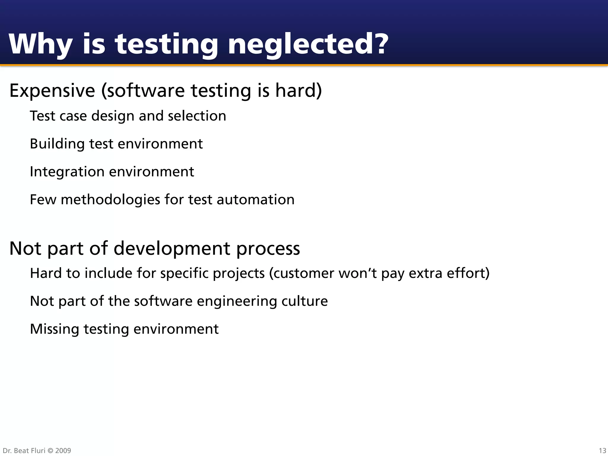 Why is testing neglected?
 Expensive (software testing is hard)
        Test case design and selection
        Building test environment
        Integration environment
        Few methodologies for test automation


 Not part of development process
        Hard to include for speciﬁc projects (customer won’t pay extra effort)
        Not part of the software engineering culture
        Missing testing environment




Dr. Beat Fluri © 2009                                                            13
 