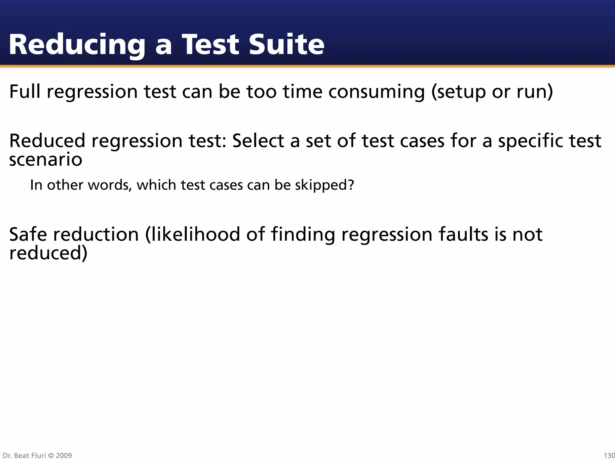 Reducing a Test Suite
 Full regression test can be too time consuming (setup or run)

 Reduced regression test: Select a set of test cases for a speciﬁc test
 scenario
        In other words, which test cases can be skipped?


 Safe reduction (likelihood of ﬁnding regression faults is not
 reduced)




Dr. Beat Fluri © 2009                                                     130
 