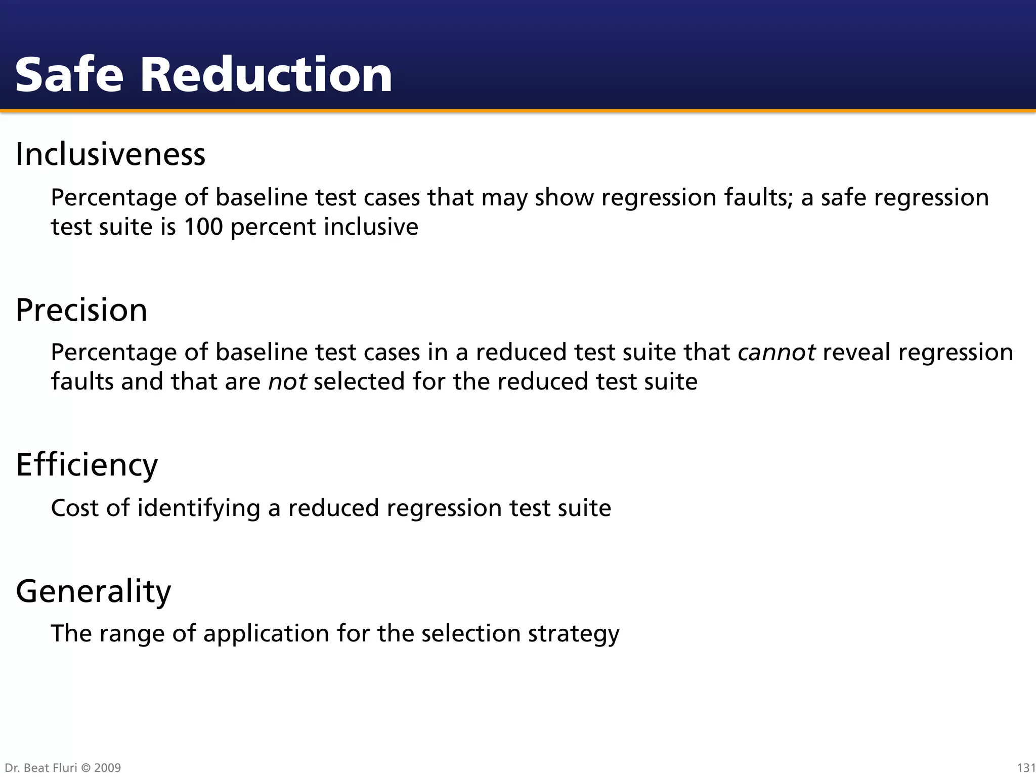 Safe Reduction
 Inclusiveness
        Percentage of baseline test cases that may show regression faults; a safe regression
        test suite is 100 percent inclusive


 Precision
        Percentage of baseline test cases in a reduced test suite that cannot reveal regression
        faults and that are not selected for the reduced test suite


 Efﬁciency
        Cost of identifying a reduced regression test suite


 Generality
        The range of application for the selection strategy




Dr. Beat Fluri © 2009                                                                             131
 