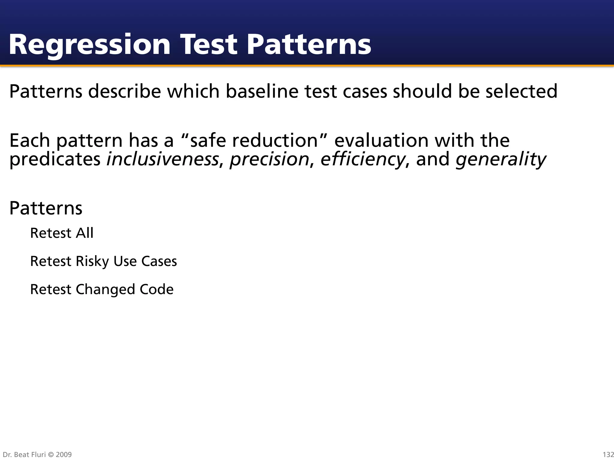 Regression Test Patterns
 Patterns describe which baseline test cases should be selected

 Each pattern has a “safe reduction” evaluation with the
 predicates inclusiveness, precision, efﬁciency, and generality

 Patterns
        Retest All
        Retest Risky Use Cases
        Retest Changed Code




Dr. Beat Fluri © 2009                                             132
 