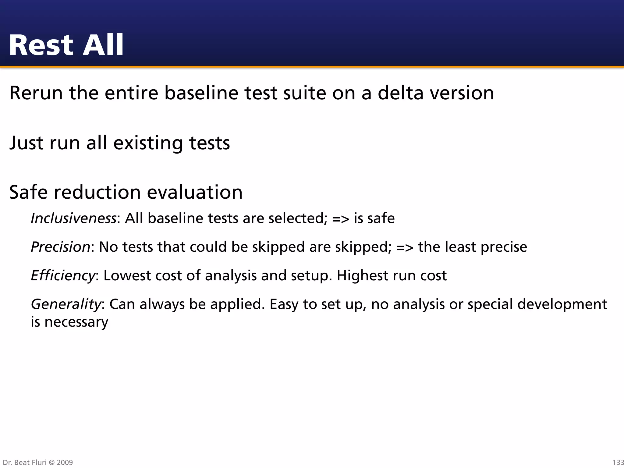 Rest All
 Rerun the entire baseline test suite on a delta version

 Just run all existing tests

 Safe reduction evaluation
        Inclusiveness: All baseline tests are selected; => is safe
        Precision: No tests that could be skipped are skipped; => the least precise
        Efﬁciency: Lowest cost of analysis and setup. Highest run cost
        Generality: Can always be applied. Easy to set up, no analysis or special development
        is necessary




Dr. Beat Fluri © 2009                                                                           133
 