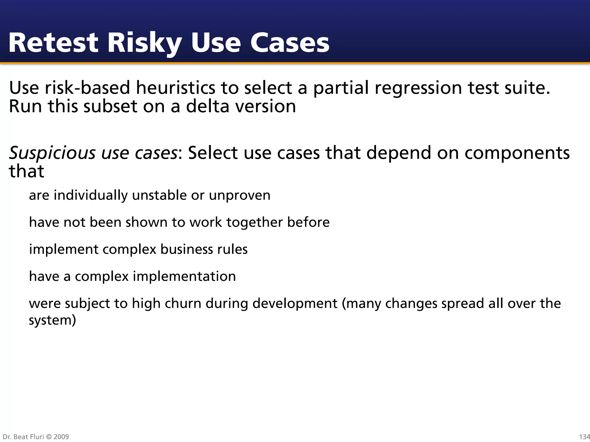Retest Risky Use Cases
 Use risk-based heuristics to select a partial regression test suite.
 Run this subset on a delta version

 Suspicious use cases: Select use cases that depend on components
 that
        are individually unstable or unproven
        have not been shown to work together before
        implement complex business rules
        have a complex implementation
        were subject to high churn during development (many changes spread all over the
        system)




Dr. Beat Fluri © 2009                                                                     134
 