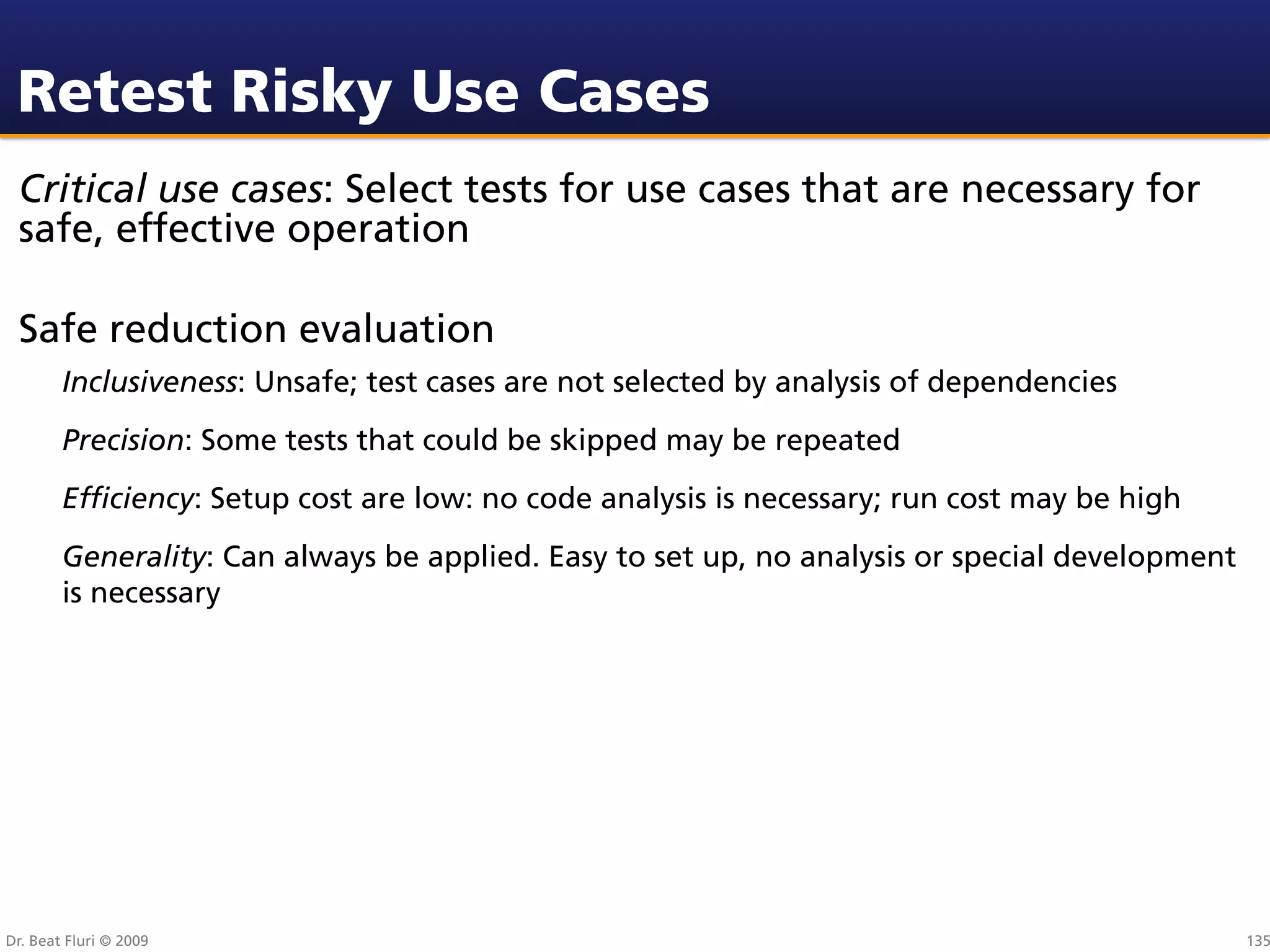 Retest Risky Use Cases
 Critical use cases: Select tests for use cases that are necessary for
 safe, effective operation

 Safe reduction evaluation
        Inclusiveness: Unsafe; test cases are not selected by analysis of dependencies
        Precision: Some tests that could be skipped may be repeated
        Efﬁciency: Setup cost are low: no code analysis is necessary; run cost may be high
        Generality: Can always be applied. Easy to set up, no analysis or special development
        is necessary




Dr. Beat Fluri © 2009                                                                           135
 