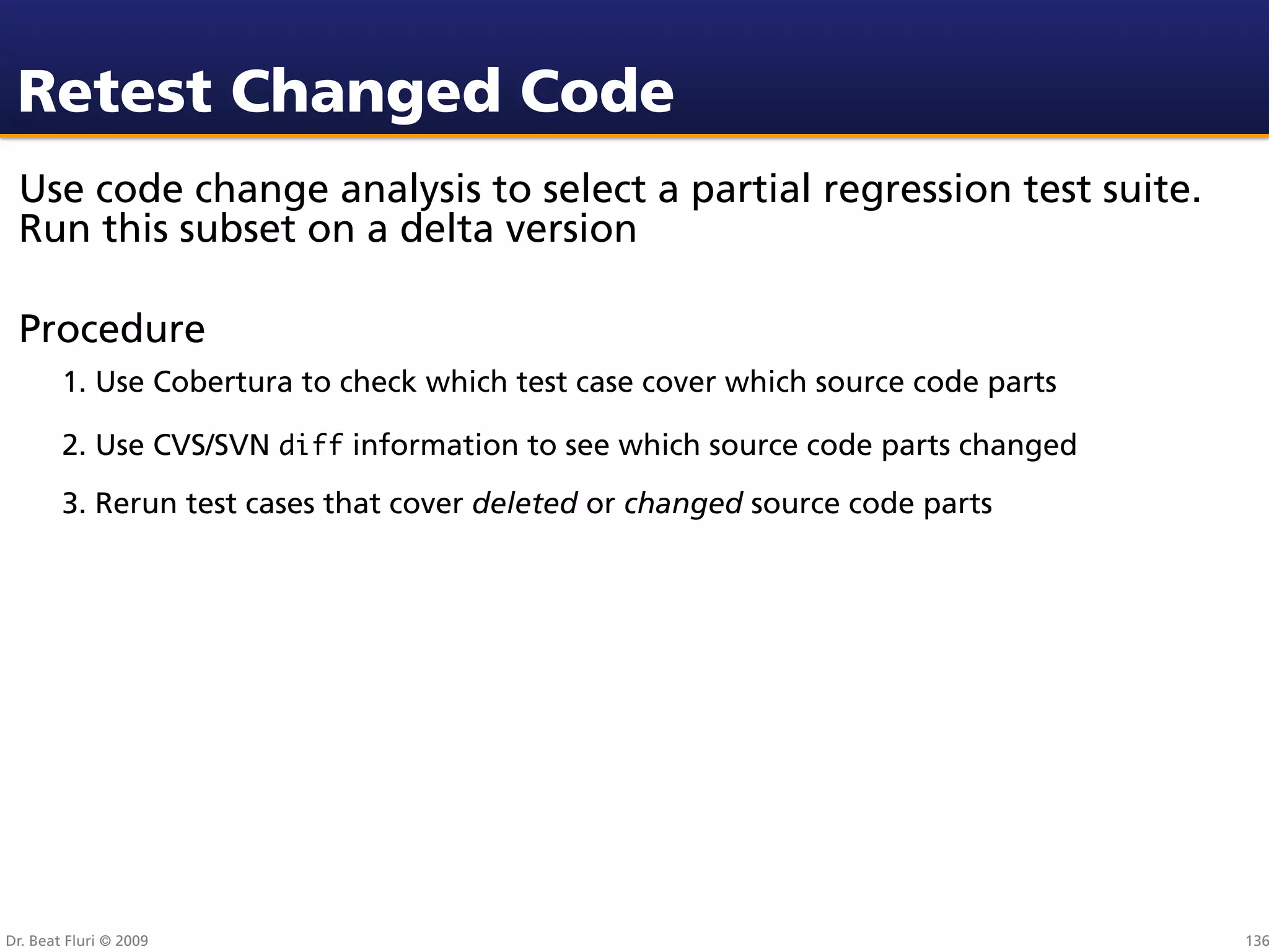 Retest Changed Code
 Use code change analysis to select a partial regression test suite.
 Run this subset on a delta version

 Procedure
        1. Use Cobertura to check which test case cover which source code parts

        2. Use CVS/SVN diff information to see which source code parts changed
        3. Rerun test cases that cover deleted or changed source code parts




Dr. Beat Fluri © 2009                                                             136
 