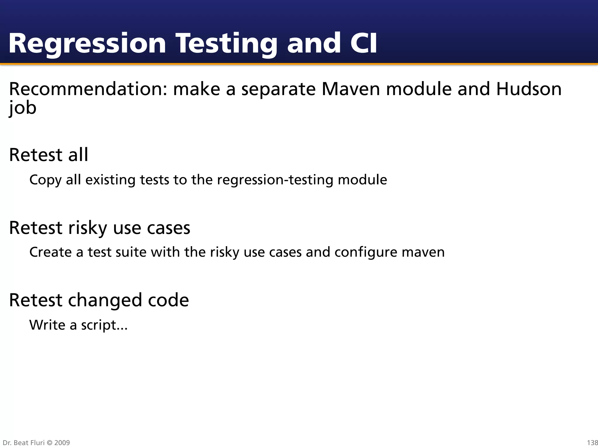 Regression Testing and CI
 Recommendation: make a separate Maven module and Hudson
 job

 Retest all
        Copy all existing tests to the regression-testing module


 Retest risky use cases
        Create a test suite with the risky use cases and conﬁgure maven


 Retest changed code
        Write a script...




Dr. Beat Fluri © 2009                                                     138
 
