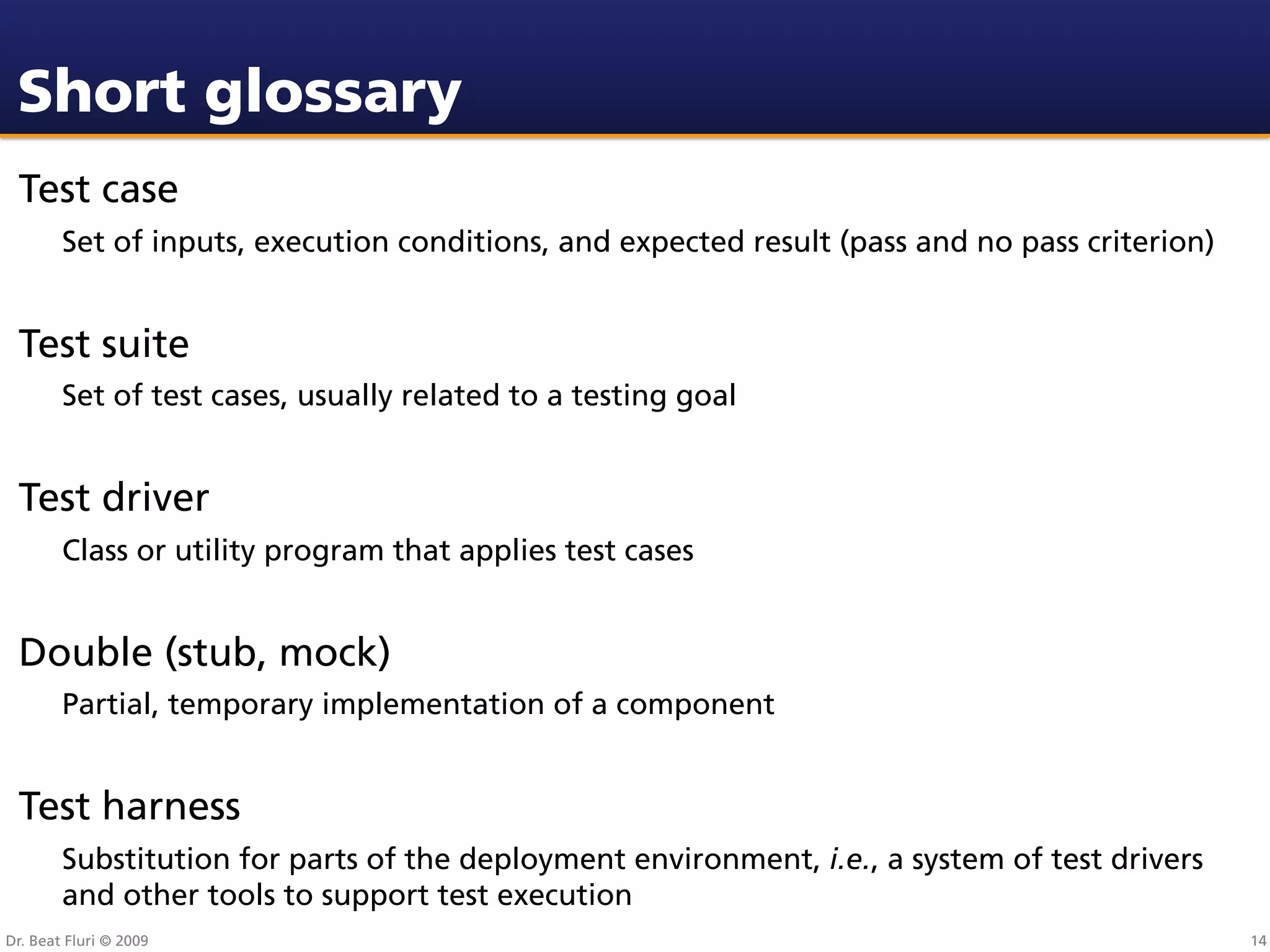 Short glossary
 Test case
        Set of inputs, execution conditions, and expected result (pass and no pass criterion)


 Test suite
        Set of test cases, usually related to a testing goal


 Test driver
        Class or utility program that applies test cases


 Double (stub, mock)
        Partial, temporary implementation of a component


 Test harness
        Substitution for parts of the deployment environment, i.e., a system of test drivers
        and other tools to support test execution
Dr. Beat Fluri © 2009                                                                           14
 