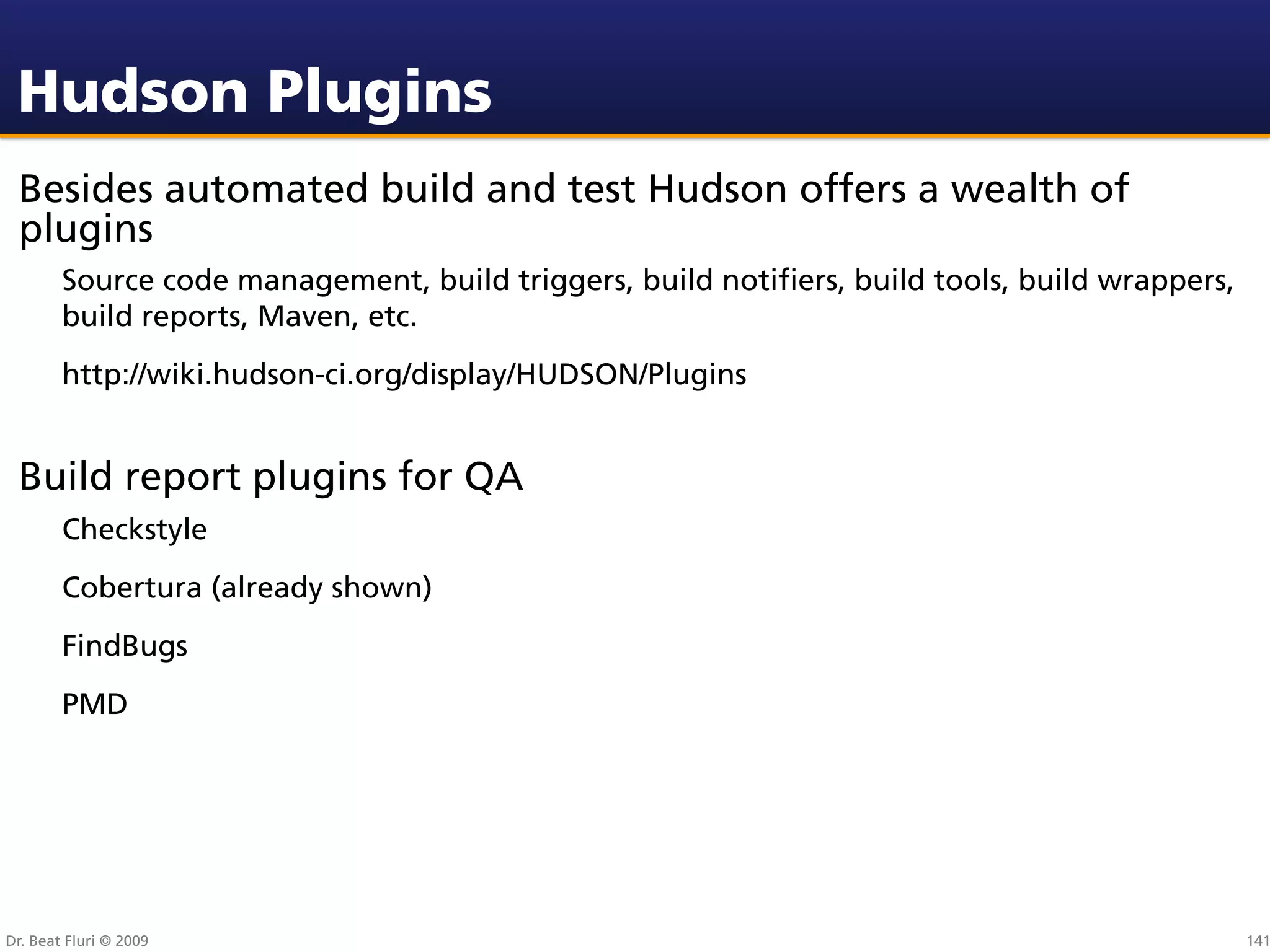 Hudson Plugins
 Besides automated build and test Hudson offers a wealth of
 plugins
        Source code management, build triggers, build notiﬁers, build tools, build wrappers,
        build reports, Maven, etc.
        http://wiki.hudson-ci.org/display/HUDSON/Plugins


 Build report plugins for QA
        Checkstyle
        Cobertura (already shown)
        FindBugs
        PMD




Dr. Beat Fluri © 2009                                                                          141
 