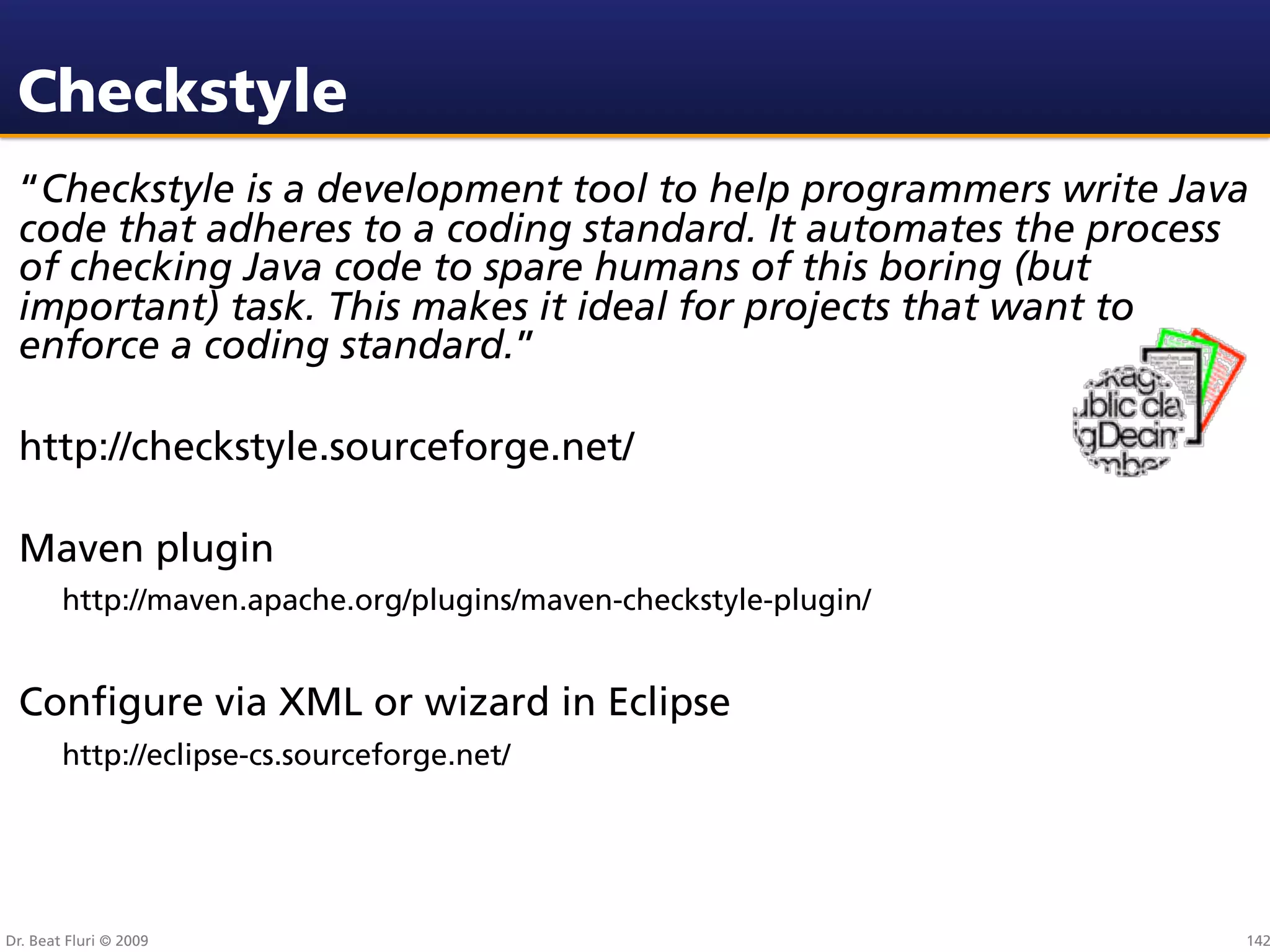 Checkstyle
 “Checkstyle is a development tool to help programmers write Java
 code that adheres to a coding standard. It automates the process
 of checking Java code to spare humans of this boring (but
 important) task. This makes it ideal for projects that want to
 enforce a coding standard.”

 http://checkstyle.sourceforge.net/

 Maven plugin
        http://maven.apache.org/plugins/maven-checkstyle-plugin/


 Conﬁgure via XML or wizard in Eclipse
        http://eclipse-cs.sourceforge.net/




Dr. Beat Fluri © 2009                                              142
 